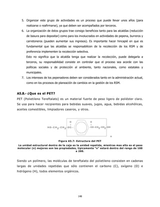 5. Organizar este grupo de actividades es un proceso que puede llevar unos años (para
      realizarse o reafirmarse), ya que deben ser acompañados por terceros.
   6. La organización de éstos grupos trae consigo beneficios tanto para las alcaldías (reducción
      de basura para depositar) como para los involucrados en actividades de pepena, burreros y
      carretoneros (pueden aumentar sus ingresos). Es importante hacer hincapié en que es
      fundamental que las alcaldías se responsabilicen de la recolección de los RSM y de
      preferencia implementen la recolección selectiva.
      Esto no significa que la alcaldía tenga que realizar la recolección, puede delegarla a
      terceros, su responsabilidad consiste en controlar que el proceso sea acorde con las
      políticas sociales y de protección al ambiente, tanto nacionales, como estatales y
      municipales.
   7. Los intereses de los pepenadores deben ser considerados tanto en la administración actual,
      como en los procesos de planeación de cambios en la gestión de los RSM.


A5.8.- ¿Que es el PET?
PET (Polietileno Tereftalato) es un material fuerte de peso ligero de poliéster claro.
Se usa para hacer recipientes para bebidas suaves, jugos, agua, bebidas alcohólicas,
aceites comestibles, limpiadores caseros, y otros.




                               Figura A5.7: Estructura del PET
La unidad estructural dentro de la caja es la unidad repetida, mientras mas alto es el peso
molecular (n) mejores son las propiedades, típicamente “n” estará dentro del rango de 100
                                          a 200.



Siendo un polímero, las moléculas de tereftalato del polietileno consisten en cadenas
largas de unidades repetidas que sólo contienen el carbono (C), oxígeno (O) e
hidrógeno (H), todos elementos orgánicos.




                                              148
 
