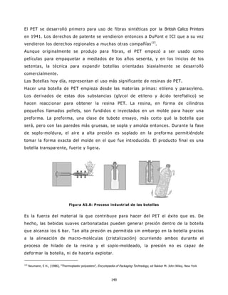 El PET se desarrolló primero para uso de fibras sintéticas por la British Calico Printers
en 1941. Los derechos de patente se vendieron entonces a DuPont e ICI que a su vez
vendieron los derechos regionales a muchas otras compañías 115.
Aunque originalmente se produjo para fibras, el PET empezó a ser usado como
películas para empaquetar a mediados de los años sesenta, y en los inicios de los
setentas, la técnica para expandir botellas orientadas biaxialmente se desarrolló
comercialmente.
Las Botellas hoy día, representan el uso más significante de resinas de PET.
Hacer una botella de PET empieza desde las materias primas: etileno y paraxyleno.
Los derivados de estas dos substancias (glycol de etileno y ácido tereftalico) se
hacen reaccionar para obtener la resina PET. La resina, en forma de cilindros
pequeños llamados pellets, son fundidos e inyectados en un molde para hacer una
preforma. La preforma, una clase de tubote ensayo, más corto qué la botella que
será, pero con las paredes más gruesas, se sopla y amolda entonces. Durante la fase
de soplo-moldura, el aire a alta presión es soplado en la preforma permitiéndole
tomar la forma exacta del molde en el que fue introducido. El producto final es una
botella transparente, fuerte y ligera.




                                   Figura A5.8: Proceso industrial de las botellas


Es la fuerza del material la que contribuye para hacer del PET el éxito que es. De
hecho, las bebidas suaves carbonatadas pueden generar presión dentro de la botella
que alcanza los 6 bar. Tan alta presión es permitida sin embargo en la botella gracias
a la alineación de macro-moléculas (cristalización) ocurriendo ambos durante el
proceso de hilado de la resina y el soplo-moldeado, la presión no es capaz de
deformar la botella, ni de hacerla explotar.

115
      Neumann, E H., (1986), “Thermoplastic polyesters”, Encyclopedia of Packaging Technology, ed Bakker M. John Wiley, New York



                                                                  149
 