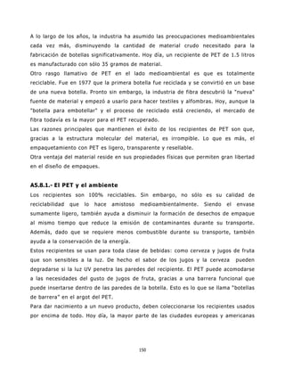A lo largo de los años, la industria ha asumido las preocupaciones medioambientales
cada vez más, disminuyendo la cantidad de material crudo necesitado para la
fabricación de botellas significativamente. Hoy día, un recipiente de PET de 1.5 litros
es manufacturado con sólo 35 gramos de material.
Otro rasgo llamativo de PET en el lado medioambiental es que es totalmente
reciclable. Fue en 1977 que la primera botella fue reciclada y se convirtió en un base
de una nueva botella. Pronto sin embargo, la industria de fibra descubrió la "nueva"
fuente de material y empezó a usarlo para hacer textiles y alfombras. Hoy, aunque la
"botella para embotellar" y el proceso de reciclado está creciendo, el mercado de
fibra todavía es la mayor para el PET recuperado.
Las razones principales que mantienen el éxito de los recipientes de PET son que,
gracias a la estructura molecular del material, es irrompible. Lo que es más, el
empaquetamiento con PET es ligero, transparente y resellable.
Otra ventaja del material reside en sus propiedades físicas que permiten gran libertad
en el diseño de empaques.


A5.8.1.- El PET y el ambiente
Los recipientes son 100% reciclables. Sin embargo, no sólo es su calidad de
reciclabilidad   que   lo   hace   amistoso   medioambientalmente.   Siendo   el   envase
sumamente ligero, también ayuda a disminuir la formación de desechos de empaque
al mismo tiempo que reduce la emisión de contaminantes durante su transporte.
Además, dado que se requiere menos combustible durante su transporte, también
ayuda a la conservación de la energía.
Estos recipientes se usan para toda clase de bebidas: como cerveza y jugos de fruta
que son sensibles a la luz. De hecho el sabor de los jugos y la cerveza            pueden
degradarse si la luz UV penetra las paredes del recipiente. El PET puede acomodarse
a las necesidades del gusto de jugos de fruta, gracias a una barrera funcional que
puede insertarse dentro de las paredes de la botella. Esto es lo que se llama “botellas
de barrera” en el argot del PET.
Para dar nacimiento a un nuevo producto, deben coleccionarse los recipientes usados
por encima de todo. Hoy día, la mayor parte de las ciudades europeas y americanas




                                              150
 