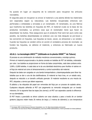 ha puesto en lugar un esquema de la colección para recuperar los artículos
reciclables.
El segundo paso en recuperar es enviar el material a una planta dónde los materiales
son        separados         según       su     naturaleza.         Las     botellas       recuperadas           entonces        son
perforadas y embaladas y enviadas a un reclamador. El reclamador, es una fábrica
que trasforma las botellas en hojuelas de PET, el material crudo es la base de los
productos reciclados. La primera cosa que el reclamador tiene que hacer es
desembalar los bultos. Para asegurarse que el producto final será tan puro como sea
posible, las botellas desembaladas se ordenan una vez más después se pre-lavan y
las convierten en hojuelas. Las hojuelas se lavan, secan, se almacenan y se venden.
Cuando las hojuelas se venden entra en acción el verdadero proceso de reciclado: se
funden las hojuelas, se obtiene el material, y entonces es fabricado un nuevo
producto.


A5.8.2.- La tecnología URCC116 (Utilizada en la planta IMER117 de Toluca)
El proceso es una combinación de métodos mecánicos convencionales y reciclaje químico.
Primero el material proporcionado a la planta consiste en botellas de PET de bebidas, ordenadas
por color. Las botellas se proporcionan en forma de balas comprimidas, cada bala contiene entre
3,000 y 5,000 botellas. A cada bala se le da una identidad electrónica para facilitar el rastreo en
el flujo de material así como el almacenamiento y control automático del material.
Después las balas son cargadas en una banda transportadora y desempaquetadas para librar las
botellas que se dan a una de dos desfibradoras. El material se hace tiras, en un estado seco,
después es reducido a un tamaño unificado granular. El material resultante es una mezcla de
PET, etiquetas y cierres que deben separarse.
El plástico y las etiquetas del papel son removidas del flujo por un proceso de soplado aéreo.
Cualquiera etiqueta adherida al PET con pegamento es removido enseguida por un lavado
intensivo. En la siguiente fase las tapas (los cierres) y el PET son separados usando la diferencia
en sus densidades.
El PET limpio y granulado es ahora cubierto con sosa cáustica y pasa a través de un tambor
giratorio (algunos miden hasta 26 metros de largo y 3 metros de diámetro) a una temperatura



116
      Tecnología URRC (United Resource Recovery Corporation), Loc. Cit: http://www.kenplas.com/recycle/
117
      Joint Venture de Coca-Cola de México (embotelladora), Coca-Coca FEMSA (distribuidores) y ALPLA (proveedor de resinas plásticas)



                                                                   151
 