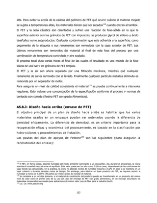 alta. Para evitar la avería de la cadena del polímero de PET qué ocurre cuándo el material mojado
se sujeta a temperaturas altas, los materiales tienen que ser secados118 cuando entran al tambor.
El PET y la sosa cáustica son calentados y sufren una reacción de fase-sólida en la que la
superficie exterior son los gránulos de PET con impurezas, se producen glycol de etileno y ácido
tereftalico como subproductos. Cualquier contaminación que este adherida a la superficie, como
pegamento de la etiqueta o sus remanentes son removidos con la capa exterior de PET. Los
últimos remanentes son removidos del material al final de esta fase del proceso por una
combinación de temperatura controlada y aire soplado.
El proceso total dura varias horas al final de las cuales el resultado es una mezcla de la fase
sólida de una sal y los gránulos de PET limpios.
El PET y la sal son ahora separada por una filtración mecánica, mientras qué cualquier
remanente de sal es removido con el lavado. Finalmente cualquier partícula metálica diminuta es
removida por un separador de metal.
Para asegurar un nivel de calidad consistente el material119 se prueba continuamente a intervalos
regulares. Esto incluye una comprobación de la especificación conforme al proceso y normas de
contacto con comida (Resina PET con grado Alimenticio).


A5.8.3- Diseño hacia arriba (envase de PET)
El objetivo principal de un plan de diseño hacia arriba es habilitar que los varios
materiales usados en un empaque puedan ser ordenados usando la diferencia de
densidad eficazmente. La diferencia de densidad, es un criterio importante para la
recuperación eficaz y económica del procesamiento, es basado en la clasificación por
hidro-ciclones y procedimientos de flotación.
Las pautas del plan de apoyos de Petcore 120 son las siguientes (para asegurar la
reciclabilidad del envase):




118
    El PET, en forma sólida, absorbe humedad del medio ambiente (semejante a un desecante). Así, durante el almacenaje, la resina
absorberá humedad hasta alcanzar el equilibrio. Este valor puede ser tan alto como 0.6% en peso, dependiendo de las condiciones del
lugar donde sea almacenado. En la práctica, la resina no absorbe niveles de humedad mayores a 0.2% en peso si se mantiene en un
lugar cubierto y durante periodos cortos de tiempo. Sin embargo, para fabricar un buen producto de PET, se requiere reducir la
humedad a menos de 0.004% (40 partes por millón) antes de inyectar el material.
119
    Se considera a un reciclaje primario, si el material de constitución del producto puede ser transformado en un producto del mismo
nivel de valor como el primer ciclo de su uso (el caso del reciclaje de PET con grado alimenticio), en un reciclaje secundario los
materiales recuperados son usados para aplicaciones de menor valor (uso de fibra para la industria textil).
120
    Loc. Cit: www.petcore.org



                                                                152
 