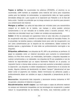 T a p a s o s e l l o s : Se recomiendan los plásticos (PP/RDPE), el aluminio no se
recomienda. LDPE también es aceptable como material del cierre para recipientes
usados para las bebidas no-carbonatadas. La pigmentación debe ser ligera guardar
densidades debajo de 1 para ayudar en la separación por flotación o en la fase del
hidro-ciclón. También es preferible que no tenga contacto con aluminio para prevenir
una contaminación del material.
M a n g a s y s e l l o s : Los sellos de tapa deben ser incluidos como una característica
integral   en   el   diseño   de   la   botella.    Las   mangas   o   sellos   pueden   volverse
contaminantes si no son retiradas de la botella antes o durante procesar. PVC y
materiales con densidad mayor que 1 deben ser evitados escrupulosamente.
C o l o r : El Pet no coloreado (sin pigmentar) tiene el valor más alto y la proporción
de recuperación más alta, y también la variedad más amplia de mercados finales. En
la actualidad, las botellas opacas o coloreadas tienen poco valor de recuperación y se
ven como contaminantes por la mayoría de los reclamadores. Deben evitarse las
botellas opacas y pigmentadas. El color debe ser preferentemente restringido a las
etiquetas.
E t i q u e t a s a d h e s i v a s : Las etiquetas de PP, OPP o de polietileno se prefieren. El
papel es aceptable como un material secundario pero aumenta la contaminación
debido a la fibra lleve encima. Los metalizados, barnizados y etiquetas laqueadas se
vuelven contaminantes y es indeseable. Las etiquetas de PS son aceptables si son de
material de bajo-densidad que se separa fácilmente flotación en el proceso. La
impresión Fuerte o intensa debe evitarse ya que esto aumenta la densidad y previene
la separación. Las etiquetas no deben despedazarse o deslaminarse en el proceso de
lavado. Algunos sistemas de decoloración no deben “sangrar” (decolorarse) así que
deben evitar el pigmento con metales. Deben minimizarse los adhesivos usados y
preferentemente deben ser solubles en agua o dispersible a temperaturas de 60 a
80°C.
D e c o r a c i ó n : Actualmente toda impresión y decoración directa contamina el PET
recuperado y decolora el material a recuperar.
R e c u b r i m i e n t o s m u l t i - c a p a s : Las multi-capas o capas de diferente material
no siempre son totalmente compatibles con las tecnologías de recuperación y pueden
reducir la recuperabilidad de las botellas. De hecho, esos materiales pueden ser



                                                   153
 