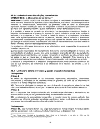 A6.3.- Ley Federal sobre Metrología y Normalización
CAPITULO III De la Observancia de las Normas123
ARTICULO 57.Cuando los productos o los servicios sujetos al cumplimiento de determinada norma
oficial mexicana, no reúnan las especificaciones correspondientes, la autoridad competente prohibirá de
inmediato su comercialización, inmovilizando los productos, hasta en tanto se acondicionen,
reprocesen, reparen o substituyan. De no ser esto posible, se tomarán las providencias necesarias para
que no se usen o presten para el fin a que se destinarían de cumplir dichas especificaciones.
Si el producto o servicio se encuentra en el comercio, los comerciantes o prestadores tendrán la
obligación de abstenerse de su enajenación o prestación a partir de la fecha en que se les notifique la
resolución o se publique en el Diario Oficial de la Federación. Cuando el incumplimiento de la norma
pueda dañar significativamente la salud de las personas, animales, plantas, ambiente o ecosistemas,
los comerciantes se abstendrán de enajenar los productos o prestar los servicios desde el momento en
que se haga de su conocimiento. Los medios de comunicación masiva deberán difundir tales hechos de
manera inmediata a solicitud de la dependencia competente.
Los productores, fabricantes, importadores y sus distribuidores serán responsables de recuperar de
inmediato los productos.
Quienes resulten responsables del incumplimiento de la norma tendrán la obligación de reponer a los
comerciantes los productos o servicios cuya venta o prestación se prohíba, por otros que cumplan las
especificaciones correspondientes, o en su caso, reintegrarles o bonificarles su valor, así como cubrir
los gastos en que se incurra para el tratamiento, reciclaje o disposición final, conforme a los
ordenamientos legales y las recomendaciones de expertos reconocidos en la materia de que se trate.
El retraso en el cumplimiento de lo establecido en el párrafo anterior podrá sancionarse con multas por
cada día que transcurra, de conformidad a los establecidos en la fracción I del artículo 112 de la
presente Ley.

A6.4.- Ley General para la prevención y gestión integral de los residuos
Titulo primero
Articulo 1
VI. Definir las responsabilidades de los productores, importadores, exportadores, comerciantes,
consumidores y autoridades de los diferentes niveles de gobierno, así como de los prestadores de
servicios en el manejo integral de los residuos;
VII. Fomentar la valorización de residuos, así como el desarrollo de mercados de subproductos, bajo
criterios de eficiencia ambiental, tecnológica y económica, y esquemas de financiamiento adecuados;
Articulo 2
VIII. La disposición final de residuos limitada sólo a aquellos cuya valorización o tratamiento no sea
económicamente viable, tecnológicamente factible y ambientalmente adecuada;
XII. La valorización, la responsabilidad compartida y el manejo integral de residuos, aplicados bajo
condiciones de eficiencia ambiental, tecnológica, económica y social, en el diseño de instrumentos,
programas y planes de política ambiental para la gestión de residuos.

Titulo segundo
Articulo 10.- Los municipios tienen a su cargo las funciones de manejo integral de residuos sólidos
urbanos, que consisten en la recolección, traslado, tratamiento, y su disposición final
123
     Ley Federal sobre Metrología y Normalización, Diario Oficial de   la   Federación,   1   de   julio   de   1992,   Loc Cit:
http://www.semarnat.gob.mx/marco_juridico/federal/metrologia.shtml



                                                        156
 