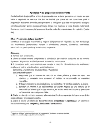 Apéndice 7: La preparación de un evento
Con la finalidad de ejemplificar el tipo de preparación que se tiene que dar en un evento sea este
social o deportivo, se describe una lista de control que puede ser útil como base para la
preparación de eventos similares; este plan tiene la ventaja de que crea una conciencia ecológica
entre la audiencia y genera ingresos al mismo tiempo (por medio de la venta de estos materiales).
De manera que todos ganan, tal y como se describe en las Recomendaciones del capitulo 4 (Inciso
4.4).


A7.1.- Preparación del pre-evento125
Identifique a los grupos involucrados y haga un compromiso con respecto a su plan de reciclaje.
Sus involucrados (stakeholders) incluyen a proveedores, personal, voluntarios, contratistas,
patrocinadores, participantes y la comunidad en general.


Acciones:
1. Nombre a un coordinador.
2. Decida si usted necesita comprometer a contratistas para realizar cualquiera de las acciones
siguientes. Asigne cada acción al personal, voluntarios, o contratista.
3. Si contratistas serán comprometidos para manejar la colección y levantamiento de reciclables y
otra basura, incluya una cláusula en su contrato como:
      Colección y Levantamiento de desperdicios y Reciclables
      Los contratistas deben:
          1. Asegurarse que el sistema de colección en áreas públicas y áreas de venta, sea
             diseñado y manejado para aumentar al máximo la recuperación de materiales
             reciclables.
          2. Entregar materiales a los recicladores o sus depósitos, y la pérdida residual a la basura.
          3. Someter un informe a los organizadores del evento después de una semana de la
             realización del evento que incluye evidencia por escrito de los recicladores y operadores
             del basural de los tonelajes recibidos.
4. Diseñe un plan de reciclado apuntado a la maximización de recuperación de los recursos de las
áreas públicas y en áreas comerciales.
5. Decida si se usa un sistema de dos contenedores inorgánicos y orgánicos, o un sistema de
tres contenedores para composta, reciclables y otra basura.



125
   Basado en el folleto “Public Event Reciycling” de la organización “No Waste” con sede en Australia,
Loc Cit: www.nowaste.act.gov.au/publiceventrecycling.html




                                                                  159
 