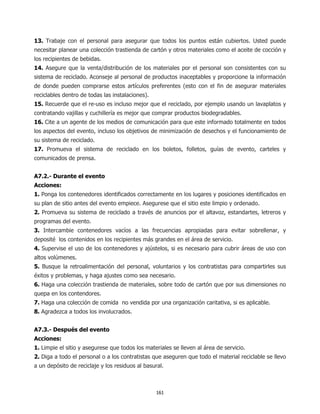 13. Trabaje con el personal para asegurar que todos los puntos están cubiertos. Usted puede
necesitar planear una colección trastienda de cartón y otros materiales como el aceite de cocción y
los recipientes de bebidas.
14. Asegure que la venta/distribución de los materiales por el personal son consistentes con su
sistema de reciclado. Aconseje al personal de productos inaceptables y proporcione la información
de donde pueden comprarse estos artículos preferentes (esto con el fin de asegurar materiales
reciclables dentro de todas las instalaciones).
15. Recuerde que el re-uso es incluso mejor que el reciclado, por ejemplo usando un lavaplatos y
contratando vajillas y cuchillería es mejor que comprar productos biodegradables.
16. Cite a un agente de los medios de comunicación para que este informado totalmente en todos
los aspectos del evento, incluso los objetivos de minimización de desechos y el funcionamiento de
su sistema de reciclado.
17. Promueva el sistema de reciclado en los boletos, folletos, guías de evento, carteles y
comunicados de prensa.


A7.2.- Durante el evento
Acciones:
1. Ponga los contenedores identificados correctamente en los lugares y posiciones identificados en
su plan de sitio antes del evento empiece. Asegurese que el sitio este limpio y ordenado.
2. Promueva su sistema de reciclado a través de anuncios por el altavoz, estandartes, letreros y
programas del evento.
3. Intercambie contenedores vacíos a las frecuencias apropiadas para evitar sobrellenar, y
deposité los contenidos en los recipientes más grandes en el área de servicio.
4. Supervise el uso de los contenedores y ajústelos, si es necesario para cubrir áreas de uso con
altos volúmenes.
5. Busque la retroalimentación del personal, voluntarios y los contratistas para compartirles sus
éxitos y problemas, y haga ajustes como sea necesario.
6. Haga una colección trastienda de materiales, sobre todo de cartón que por sus dimensiones no
quepa en los contendores.
7. Haga una colección de comida no vendida por una organización caritativa, si es aplicable.
8. Agradezca a todos los involucrados.


A7.3.- Después del evento
Acciones:
1. Limpie el sitio y asegurese que todos los materiales se lleven al área de servicio.
2. Diga a todo el personal o a los contratistas que aseguren que todo el material reciclable se llevo
a un depósito de reciclaje y los residuos al basural.



                                                  161
 