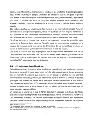 positiva, para el fabricante y el consumidor de bebidas, es que una botella de plástico pesa poco y
ocupa mucho volumen; por ejemplo, una botella de refresco de 600 ml. sólo pesa 30 gramos.
Esto, reduce el costo de transporte de manera significativa; pero, para el recolector, implica tener
que juntar 33 botellas para hacer un kilogramo. Algunas empresas están resolviendo esta
situación, instalando centros de acopio donde se prensa o muele el material, lo que facilita su
traslado.
Otro problema que hay que solucionar, es el del mercado al que va el material reciclado. Pues, con
las fluctuaciones en el precio del petróleo, el que hoy puede ser un buen negocio, mañana no lo
es, y viceversa. Por esto, las empresas recicladoras están tendiendo a producir artículos con mayor
valor en el mercado, de manera que disminuya el efecto de estas fluctuaciones en el precio.
Es así que la logística             inversa esta creciendo en importancia, ya que las compañías están
cambiando la forma de hacer negocios. También puede ser especialmente importante en la
industria del menudeo como otra manera de diferenciarse de sus competidores ofreciendo un
servicio al cliente superior, y al mismo tiempo reduciendo el costo del negocio.
Otro punto a favor de este tipo de programas son las implicaciones ambientales, que son un
campo creciente y los estándares tales como el ISO 14000, deben tener un gran impacto en las
operaciones logísticas tradicionales. En muchas situaciones las organizaciones están eligiendo
compañías 3PL18 para manejar este tipo de asuntos.


1.4.1.- El sistema de la problemática:
Dado el incremento en el consumo actual de plásticos, especialmente para botellas para bebidas
de consumo humano (refrescos, agua, leche, etc.), ha sido necesario asignar tiempo y recursos
para el desarrollo de procesos que aseguren que el reciclaje de plástico sea una actividad
económicamente redituable, para que, de esta manera, ayude a disminuir la cantidad de botellas
que llegan a los tiraderos de basura. Estas tecnologías se están desarrollando a nivel mundial
como respuesta a la presión social19 que existe en las comunidades de re-utilizar estos materiales,
en lugar de tirarlos como si fueran basura, y esto, no sólo en los espacios autorizados, sino en
calles, parques y espacios públicos.
Un ejemplo de lo anterior es el caso de FEMSA Coca Cola20, localizada en la Ciudad de México,
esta compañía es el cuarto productor mas grande botellas de plástico a nivel mundial, FEMSA Coca
Cola implementó Numetrix/3 un software especializado de logística inversa; esta herramienta
táctica de planeación hizo posible mejorar el programa de promociones especiales de modo que

18
   3PL: Third Party Logistics
19
   Se considera que es una tendencia “pull”, es decir que es “jalada” por el mercado.
20
   Bruce Cadwell, (1999), “Untapped opportunities exist in returned products, a side of logistics few businesses have thought about--
until now”, Information Week 729



                                                                  14
 