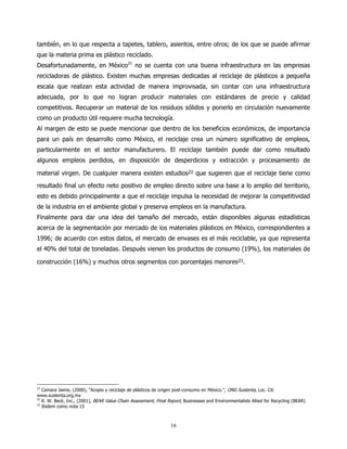 también, en lo que respecta a tapetes, tablero, asientos, entre otros; de los que se puede afirmar
que la materia prima es plástico reciclado.
Desafortunadamente, en México21 no se cuenta con una buena infraestructura en las empresas
recicladoras de plástico. Existen muchas empresas dedicadas al reciclaje de plásticos a pequeña
escala que realizan esta actividad de manera improvisada, sin contar con una infraestructura
adecuada, por lo que no logran producir materiales con estándares de precio y calidad
competitivos. Recuperar un material de los residuos sólidos y ponerlo en circulación nuevamente
como un producto útil requiere mucha tecnología.
Al margen de esto se puede mencionar que dentro de los beneficios económicos, de importancia
para un país en desarrollo como México, el reciclaje crea un número significativo de empleos,
particularmente en el sector manufacturero. El reciclaje también puede dar como resultado
algunos empleos perdidos, en disposición de desperdicios y extracción y procesamiento de

material virgen. De cualquier manera existen estudios22 que sugieren que el reciclaje tiene como
resultado final un efecto neto positivo de empleo directo sobre una base a lo amplio del territorio,
esto es debido principalmente a que el reciclaje impulsa la necesidad de mejorar la competitividad
de la industria en el ambiente global y preserva empleos en la manufactura.
Finalmente para dar una idea del tamaño del mercado, están disponibles algunas estadísticas
acerca de la segmentación por mercado de los materiales plásticos en México, correspondientes a
1996; de acuerdo con estos datos, el mercado de envases es el más reciclable, ya que representa
el 40% del total de toneladas. Después vienen los productos de consumo (19%), los materiales de

construcción (16%) y muchos otros segmentos con porcentajes menores23.




21
   Camara Jaime, (2000), “Acopio y reciclaje de plásticos de origen post-consumo en México.”, ONG Sustenta, Loc. Cit:
www.sustenta.org.mx
22
   R. W. Beck, Inc., (2001), BEAR Value Chain Assessment, Final Report, Businesses and Environmentalists Allied for Recycling (BEAR)
23
   Ibidem como nota 15



                                                                 16
 