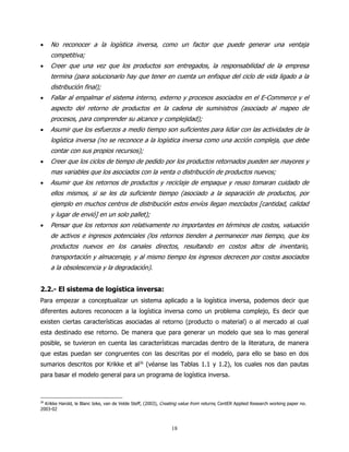 •    No reconocer a la logística inversa, como un factor que puede generar una ventaja
     competitiva;
•    Creer que una vez que los productos son entregados, la responsabilidad de la empresa
     termina (para solucionarlo hay que tener en cuenta un enfoque del ciclo de vida ligado a la
     distribución final);
•    Fallar al empalmar el sistema interno, externo y procesos asociados en el E-Commerce y el
     aspecto del retorno de productos en la cadena de suministros (asociado al mapeo de
     procesos, para comprender su alcance y complejidad);
•    Asumir que los esfuerzos a medio tiempo son suficientes para lidiar con las actividades de la
     logística inversa (no se reconoce a la logística inversa como una acción compleja, que debe
     contar con sus propios recursos);
•    Creer que los ciclos de tiempo de pedido por los productos retornados pueden ser mayores y
     mas variables que los asociados con la venta o distribución de productos nuevos;
•    Asumir que los retornos de productos y reciclaje de empaque y reuso tomaran cuidado de
     ellos mismos, si se les da suficiente tiempo (asociado a la separación de productos, por
     ejemplo en muchos centros de distribución estos envíos llegan mezclados [cantidad, calidad
     y lugar de envió] en un solo pallet);
•    Pensar que los retornos son relativamente no importantes en términos de costos, valuación
     de activos e ingresos potenciales (los retornos tienden a permanecer mas tiempo, que los
     productos nuevos en los canales directos, resultando en costos altos de inventario,
     transportación y almacenaje, y al mismo tiempo los ingresos decrecen por costos asociados
     a la obsolescencia y la degradación).


2.2.- El sistema de logística inversa:
Para empezar a conceptualizar un sistema aplicado a la logística inversa, podemos decir que
diferentes autores reconocen a la logística inversa como un problema complejo, Es decir que
existen ciertas características asociadas al retorno (producto o material) o al mercado al cual
esta destinado ese retorno. De manera que para generar un modelo que sea lo mas general
posible, se tuvieron en cuenta las características marcadas dentro de la literatura, de manera
que estas puedan ser congruentes con las descritas por el modelo, para ello se baso en dos
sumarios descritos por Krikke et al26 (véanse las Tablas 1.1 y 1.2), los cuales nos dan pautas
para basar el modelo general para un programa de logística inversa.



26
  Krikke Harold, le Blanc Ieke, van de Velde Steff, (2003), Creating value from returns, CentER Applied Research working paper no.
2003-02



                                                                18
 