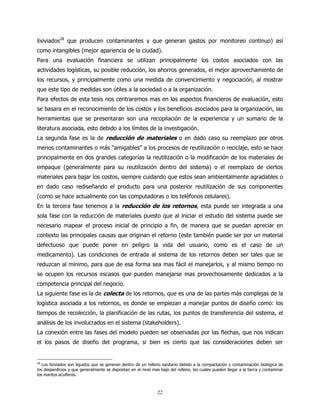 lixiviados28 que producen contaminantes y que generan gastos por monitoreo continuo) así
como intangibles (mejor apariencia de la ciudad).
Para una evaluación financiera se utilizan principalmente los costos asociados con las
actividades logísticas, su posible reducción, los ahorros generados, el mejor aprovechamiento de
los recursos, y principalmente como una medida de convencimiento y negociación, al mostrar
que este tipo de medidas son útiles a la sociedad o a la organización.
Para efectos de esta tesis nos centraremos mas en los aspectos financieros de evaluación, esto
se basara en el reconocimiento de los costos y los beneficios asociados para la organización, las
herramientas que se presentaran son una recopilación de la experiencia y un sumario de la
literatura asociada, esto debido a los límites de la investigación.
La segunda fase es la de reducción de materiales o en dado caso su reemplazo por otros
menos contaminantes o más “amigables” a los procesos de reutilización o reciclaje, esto se hace
principalmente en dos grandes categorías la reutilización o la modificación de los materiales de
empaque (generalmente para su reutilización dentro del sistema) o el reemplazo de ciertos
materiales para bajar los costos, siempre cuidando que estos sean ambientalmente agradables o
en dado caso rediseñando el producto para una posterior reutilización de sus componentes
(como se hace actualmente con las computadoras o los teléfonos celulares).
En la tercera fase tenemos a la reducción de los retornos, esta puede ser integrada a una
sola fase con la reducción de materiales puesto que al iniciar el estudio del sistema puede ser
necesario mapear el proceso inicial de principio a fin, de manera que se puedan apreciar en
contexto las principales causas que originan el retorno (este también puede ser por un material
defectuoso que puede poner en peligro la vida del usuario, como es el caso de un
medicamento). Las condiciones de entrada al sistema de los retornos deben ser tales que se
reduzcan al mínimo, para que de esa forma sea mas fácil el manejarlos, y al mismo tiempo no
se ocupen los recursos escasos que pueden manejarse mas provechosamente dedicados a la
competencia principal del negocio.
La siguiente fase es la de colecta de los retornos, que es una de las partes más complejas de la
logística asociada a los retornos, es donde se empiezan a manejar puntos de diseño como: los
tiempos de recolección, la planificación de las rutas, los puntos de transferencia del sistema, el
análisis de los involucrados en el sistema (stakeholders).
La conexión entre las fases del modelo pueden ser observadas por las flechas, que nos indican
el los pasos de diseño del programa, si bien es cierto que las consideraciones deben ser


28
   Los lixiviados son líquidos que se generan dentro de un relleno sanitario debido a la compactación y contaminación biológica de
los desperdicios y que generalmente se depositan en el nivel mas bajo del relleno, los cuales pueden llegar a la tierra y contaminar
los mantos acuíferos.



                                                                22
 