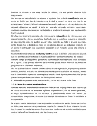 tomadas de acuerdo a una visión amplia del sistema, que nos permita observar todo
integralmente.
Una vez que se han colectado los retornos la siguiente fase es la de clasificación, que es
donde se decide que tipo de tratamiento se le dará al retorno, es decir que tipo de las
actividades asociadas con la logística inversa es la mas adecuada para el retorno, dentro de esta
categoría deberemos de decidir si debe ser reparado, renovado, reciclado, reprocesado,
reutilizado, reutilizar algunas partes (canibalizado) o simplemente asignado para su disposición
final (vertedero).
Otra fase muy importante asociada a los retornos es la colocación de los retornos, pues una
cosa es localizar los retornos acopiarlos y clasificarlos pero si no se tiene en cuenta la colocación
de esos retornos, estos no pueden generar valor, haciendo que todo el proceso sea inútil,
dentro de esta fase se decidirá que hacer con los retornos. Es decir que se buscara colocarlos en
un centro de distribución para su posterior colocación en un mercado, ya sea este primario o
secundario.
Finalmente tenemos la fase de medición y control, la cual es también una evaluación ex post
que nos permite evaluar la eficacia de nuestros objetivos y controlar la eficiencia del proceso.
Al mismo tiempo que nos permite generar una realimentación (recuérdense las líneas punteadas
en la Figura 2.1) del proceso de diseño de tal manera que se puedan modificar los puntos del
programa que se consideren pertinentes.
Una vez puestas todas las fases en contexto dentro de una organización, el programa puede ser
diseñado, tomando en cuenta las observaciones hechas por los dueños de los procesos, puesto
que su conocimiento experto del sistema puede ayudar a salvar algunos puntos obscuros que se
pueden omitir por el desconocimiento del mismo proceso descrito.
A continuación se presentaran los puntos mas importantes a considerar en las fases.

2.2.1.- Fase 1: Evaluación financiera:
Como se mencionó anteriormente la evaluación financiera de un programa de este tipo incluye
los costos asociados con las actividades logísticas, su posible reducción, los ahorros generados,
el mejor aprovechamiento de los recursos, y principalmente como una medida de
convencimiento y negociación, al mostrar que este tipo de medidas son útiles a la sociedad o a
la organización.

De acuerdo a estos lineamentos lo que se presentara a continuación son las formas que pueden
ser útiles, para presentar los argumentos de negociación y valoración de un programa de este
tipo, tomando en cuenta las razones financieras que pueden ser de soporte cuantitativo para
mostrar los beneficios financieros de este tipo de programa.



                                                 23
 