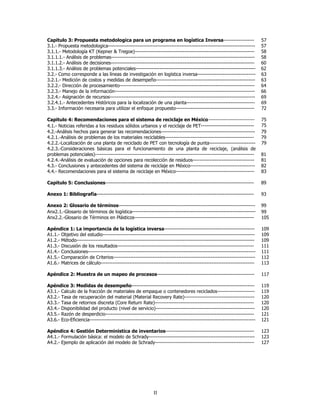 Capitulo 3: Propuesta metodologica para un programa en logística Inversa------------------                               57
3.1.- Propuesta metodologica--------------------------------------------------------------------------------------       57
3.1.1.- Metodología KT (Kepner & Tregoe)----------------------------------------------------------------------           58
3.1.1.1.- Análisis de problemas------------------------------------------------------------------------------------      58
3.1.1.2.- Análisis de decisiones------------------------------------------------------------------------------------     60
3.1.1.3.- Análisis de problemas potenciales----------------------------------------------------------------------        62
3.2.- Como corresponde a las líneas de investigación en logística inversa----------------------------------              63
3.2.1.- Medición de costos y medidas de desempeño----------------------------------------------------------              63
3.2.2.- Dirección de procesamiento-------------------------------------------------------------------------------        64
3.2.3.- Manejo de la información----------------------------------------------------------------------------------       66
3.2.4.- Asignación de recursos-------------------------------------------------------------------------------------      69
3.2.4.1.- Antecedentes Históricos para la localización de una planta----------------------------------------             69
3.3.- Información necesaria para utilizar el enfoque propuesto----------------------------------------------             72

Capitulo 4: Recomendaciones para el sistema de reciclaje en México---------------------------                            75
4.1.- Noticias referidas a los residuos sólidos urbanos y el reciclaje de PET----------------------------                75
4.2.-Análisis hechos para generar las recomendaciones-------------------------------------------------------             79
4.2.1.-Análisis de problemas de los materiales reciclables----------------------------------------------------           79
4.2.2.-Localización de una planta de reciclado de PET con tecnología de punta---------------------------                 79
4.2.3.-Consideraciones básicas para el funcionamiento de una planta de reciclaje, (análisis de
problemas potenciales)---------------------------------------------------------------------------------------------      81
4.2.4.-Análisis de evaluación de opciones para recolección de residuos------------------------------------               81
4.3.- Conclusiones y antecedentes del sistema de reciclaje en México--------------------------------------               82
4.4.- Recomendaciones para el sistema de reciclaje en México----------------------------------------------               83

Capitulo 5: Conclusiones---------------------------------------------------------------------------------------          89

Anexo 1: Bibliografía--------------------------------------------------------------------------------------------        93

Anexo 2: Glosario de términos--------------------------------------------------------------------------------            99
Anx2.1.-Glosario de términos de logística-----------------------------------------------------------------               99
Anx2.2.-Glosario de Términos en Plásticos----------------------------------------------------------------------          105

Apéndice 1: La importancia de la logística inversa-----------------------------------------------------                  109
A1.1.- Objetivo del estudio-----------------------------------------------------------------------------------------     109
A1.2.- Método--------------------------------------------------------------------------------------------------------    109
A1.3.- Discusión de los resultados--------------------------------------------------------------------------------       111
A1.4.- Conclusiones--------------------------------------------------------------------------------------------------    111
A1.5.- Comparación de Criterios-----------------------------------------------------------------------------------       112
A1.6.- Matrices de cálculo------------------------------------------------------------------------------------------     113

Apéndice 2: Muestra de un mapeo de procesos---------------------------------------------------------                     117

Apéndice 3: Medidas de desempeño------------------------------------------------------------------------                 119
A3.1.- Calculo de la fracción de materiales de empaque o contenedores reciclados----------------------                   119
A3.2.- Tasa de recuperación del material (Material Recovery Rate)-----------------------------------------               120
A3.3.- Tasa de retornos discreta (Core Return Rate)----------------------------------------------------------            120
A3.4.- Disponibilidad del producto (nivel de servicio)----------------------------------------------------------         120
A3.5.- Razón de desperdicio---------------------------------------------------------------------------------------       121
A3.6.- Eco-Eficiencia-------------------------------------------------------------------------------------------------   121

Apéndice 4: Gestión Deterministica de inventarios----------------------------------------------------                    123
A4.1.- Formulación básica: el modelo de Schrady--------------------------------------------------------------            123
A4.2.- Ejemplo de aplicación del modelo de Schrady----------------------------------------------------------             127




                                                            II
 