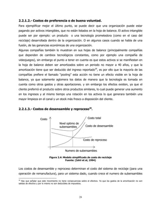 2.2.1.2.- Costos de preferencia o de buena voluntad.
Para ejemplificar mejor el último punto, se puede decir que una organización puede estar
pagando por activos intangibles, que no están listados en la hoja de balance. El activo intangible
puede ser por ejemplo: un producto                  o una tecnología prometedora (como en el caso del
reciclaje) desarrollada dentro de la organización. O en algunos casos cuando se habla de una
fusión, de las ganancias económicas de una organización.
Algunas compañías también lo muestran en sus hojas de balance (principalmente compañías
que dependen de cambios tecnológicos constantes, como por ejemplo una compañía de
videojuegos), sin embargo el punto a tener en cuenta es que estos activos si se manifiestan en
la hoja de balance deben ser amortizados sobre un periodo no mayor a 40 años, y que la
amortización tiene que ser deducido del ingreso reportado29, es por ello que la mayoría de las
compañías prefiere el llamado “pooling” esta acción no tiene un efecto visible en la hoja de
balance, ya que solamente aglomera los datos de manera que la tecnología es tomada en
cuenta como otros gastos y otras aportaciones. y sin embargo los efectos existen, ya que el
cliente preferirá el producto sobre otros productos similares, lo cual puede generar una aumento
en los ingresos y al mismo tiempo una rotación en los activos lo que generara también una
mayor limpieza en el canal y un stock más fresco a disposición del cliente.


2.2.1.3.- Costos de desensamble y reproceso30.


                     Costo                                           Costo total
                                        Nivel optimo de
                                        subensambles              Costo de desensamble




                                                                 Costo de reproceso


                                              Numero de subensambles

                              Figura 2.4: Modelo simplificado de costo de reciclaje
                                           Fuente: (Ishii et al, 1994)


Los costos de desensamble y reproceso determinan el costo del sistema de reciclaje (para una
operación de remanufactura), para un sistema dado, cuando crece el numero de subensambles

29
   Hay que señalar que este movimiento no tiene consecuencias sobre el efectivo. Ya que los gastos de la amortización no son
salidas de efectivo y por lo mismo no son deducibles de impuestos.




                                                            28
 