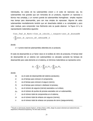 individuales, los costos de los subensambles crecen y el costo de reproceso cae, los
subensambles mas grandes que son removidos de un producto, requieren un reproceso o
técnica mas compleja, y un numero grande de subensambles homogéneos simples requiere
mas tiempo para desensamble, pero son mas simples de reprocesar. Algunos de estos
subensambles inevitablemente tendrán que ser desechados debido a su complejidad y poco
valor residual, para comprender mas fácilmente esto se puede observar                                     la Figura 2.4 y la
representación matemática siguiente:

     Costo _ Total _ de _ Re tiro = Costo _ de _ colección _ y _ transporte + cos to _ de _ desensamble
        n
     + ∑ (cos to _ de _ reproceso _ del _ subensamble _ i)
       j =1



donde:
       n = numero total de subensambles obtenidos de un producto.


El costo de desensamble es un factor clave en el análisis de retiro de productos. El tiempo total
de desensamble de un sistema (sin subensambles) es calculado sumando los tiempos de
desensamble para cada elemento en el sistema, en términos matemáticos se representa como:

                                                l          m                  n
                                       D s = ∑ C i + ∑ ( f n F ) j +∑ ( p n P) k
                                               i =1        j =0             k =0


donde:
       Ds          es el costo de desensamble del sistema (producto);
       Ci          es el tiempo para remover el componente;
       Fj          es el tiempo para remover el seguro (cierre);
       Pk          es el tiempo para remover o deshacer el proceso;
       fnj         es el número de seguros (cierres) asociados a un enlace;
       pnk         es el número de puntos de proceso asociados con un subensamble;
       l           es el número total de componentes en el sistema;
       m           es el número total de enlaces con seguros (cierres);
       n           es el número total de enlaces con procesos de cierre (aseguramiento).



30
  Basado en Ishii Kosuke, Eubanks Charles F., Di Marco Patrick, (1994), Design for product retirement and material life-Cycle,
Department of Mechanical Engineering, The Ohio State University



                                                                  29
 