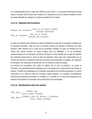 Si un subensamble tiene un valor alto, CRC(s)<0 para CC(s)=1, uno puede beneficiarse de este
reuso o reciclaje. Para tal caso este modelo no lo considera ya que los autores consideran como
una meta deseable el conseguir un punto de equilibrio en el costeo.


2.2.1.4.- Rotación del inventario


                             Costo _ de _ los _ bienes _ vendidos
Rotación _ del _ Inventario =
                                   Inventario _(Pr omedio)
                          Días _ en _ el _ Periodo
Días _ de _ Inventario =
                         Rotación _ del _ Inventario


La razón de rotación del inventario se calcula dividiendo el costo de los productos vendidos por
el inventario promedio. Toda vez que el inventario siempre se expresa en términos del costo
histórico, debe dividirse por el costo de los productos vendidos en lugar de dividirse por las
ventas (las ventas incluyen un cierto margen para las utilidades y no se encuentran
conmensuradas con el inventario). El número de días en el año dividido por la razón de rotación
del inventario proporciona la razón de días de inventario. Esta razón esta representada por el
número de días que se requieren para que los bienes sean producidos y vendidos, las empresas
al menudeo y los mayoristas la denominan con el nombre de vida de anaquel.
Las razones de inventarios, que miden la rapidez con la cual se produce y se vende el
inventario, son significativamente afectadas por la tecnología de la producción de los bienes en
proceso. También son afectadas por la condición perecedera de los bienes producidos. Un fuerte
incremento en la razón de días de inventario podría significar un inventario increíblemente
cuantioso de productos terminados no vendidos o un cambio en la mezcla de productos de la
empresa hacia bienes con periodos de de producción mas prolongados.


2.2.1.5.- Rendimiento sobre los activos


                    Utilidad _ Neta
ROA _ Neto =
              Activos _ Totales _ Pr omedio
              Utilidades _ antes _ de _ Intereses _ e _ Im puestos
ROA _ Bruto =
                         Activos _ Totales _ Pr omedio




                                               32
 