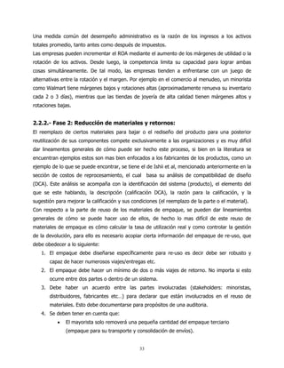 Una medida común del desempeño administrativo es la razón de los ingresos a los activos
totales promedio, tanto antes como después de impuestos.
Las empresas pueden incrementar el ROA mediante el aumento de los márgenes de utilidad o la
rotación de los activos. Desde luego, la competencia limita su capacidad para lograr ambas
cosas simultáneamente. De tal modo, las empresas tienden a enfrentarse con un juego de
alternativas entre la rotación y el margen. Por ejemplo en el comercio al menudeo, un minorista
como Walmart tiene márgenes bajos y rotaciones altas (aproximadamente renueva su inventario
cada 2 o 3 días), mientras que las tiendas de joyería de alta calidad tienen márgenes altos y
rotaciones bajas.


2.2.2.- Fase 2: Reducción de materiales y retornos:
El reemplazo de ciertos materiales para bajar o el rediseño del producto para una posterior
reutilización de sus componentes compete exclusivamente a las organizaciones y es muy difícil
dar lineamentos generales de cómo puede ser hecho este proceso, si bien en la literatura se
encuentran ejemplos estos son mas bien enfocados a los fabricantes de los productos, como un
ejemplo de lo que se puede encontrar, se tiene el de Ishii et al, mencionado anteriormente en la
sección de costos de reprocesamiento, el cual basa su análisis de compatibilidad de diseño
(DCA). Este análisis se acompaña con la identificación del sistema (producto), el elemento del
que se este hablando, la descripción (calificación DCA), la razón para la calificación, y la
sugestión para mejorar la calificación y sus condiciones (el reemplazo de la parte o el material).
Con respecto a la parte de reuso de los materiales de empaque, se pueden dar lineamientos
generales de cómo se puede hacer uso de ellos, de hecho lo mas difícil de este reuso de
materiales de empaque es cómo calcular la tasa de utilización real y como controlar la gestión
de la devolución, para ello es necesario acopiar cierta información del empaque de re-uso, que
debe obedecer a lo siguiente:
   1. El empaque debe diseñarse específicamente para re-uso es decir debe ser robusto y
       capaz de hacer numerosos viajes/entregas etc.
   2. El empaque debe hacer un mínimo de dos o más viajes de retorno. No importa si esto
       ocurre entre dos partes o dentro de un sistema.
   3. Debe haber un acuerdo entre las partes involucradas (stakeholders: minoristas,
       distribuidores, fabricantes etc…) para declarar que están involucrados en el reuso de
       materiales. Esto debe documentarse para propósitos de una auditoria.
   4. Se deben tener en cuenta que:
           •   El mayorista solo removerá una pequeña cantidad del empaque terciario
               (empaque para su transporte y consolidación de envíos).


                                                33
 