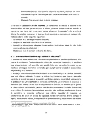 •    El minorista removerá todo lo demás (empaque secundario, empaque con varias
                  unidades hecho por el fabricante) excepto lo que esta asociado con el producto
                  primario.
             •    El usuario final removerá todo el demás empaque.


En la fase de reducción de los retornos, Las condiciones de entrada al sistema de los
retornos deben ser tales que se reduzcan al mínimo, para que de esa forma sea mas fácil el
manejarlos, para hacer esto es necesario mapear el proceso de principio31 a fin a modo de
detectar las posibles mejoras en el sistema, si este estuviera en operación, de cualquier otro
modo se deberán cuidar los puntos siguientes:
•    La selección de la estrategia del canal adecuado;
•    Las políticas adecuadas de autorización de retornos;
•    Las políticas adecuadas de asignación de descuento o créditos (para abono del valor de los
     retornos a la cuenta del cliente); y
•    El adecuado nivel de atención post-venta del cliente.


2.2.2.1- Selección de la estrategia del canal adecuado32.
La selección del diseño adecuado de canal afecta en gran medida la eficiencia y efectividad de la
cadena de suministros. Fundamentalmente existen dos estrategias importantes; el suministro
para almacenamiento y el suministro para pedido. Estos son los puntos terminales en una
mezcla de estrategias alternativas combinadas para cumplir con la variedad de características
del producto y de la demanda.
La estrategia de suministro para almacenamiento es donde se configura el canal de suministro
para una máxima eficiencia. Es decir, se utilizan los inventarios para obtener adecuadas
economías al permitir corridas de producción económicas, compras en cantidad, procesamiento
de pedidos en lote y transportación en envíos de gran tamaño. Los inventarios de seguridad se
mantienen para obtener un alto nivel de disponibilidad de producto. La demanda por lo general
se cubre mediante los inventarios, pero un control cuidadoso mantiene los niveles de inventario
en un mínimo. En contraste, la estrategia de suministro para pedido es aquella donde el canal
de suministros se encuentra configurado para máxima capacidad de respuesta. Las
características del canal son exceso de capacidad, rápidas conversiones, breves tiempos de
espera, procesamiento flexible, transportación de primera calidad y procesamiento de órdenes

31
  Para ello puede ser posible utilizar una hoja como la presentada en el Apéndice 2
32
  Basado en Marshall L. Fisher, "What is the Right Supply Chain for your Product?", Harvard Business Review, Vol. 75, Num. 2
(march-april de 1997), pp. 105-116.




                                                            34
 