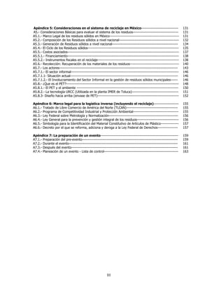 Apéndice 5: Consideraciones en el sistema de reciclaje en México-------------------------------                         131
A5.- Consideraciones Básicas para evaluar el sistema de los residuos--------------------------------------              131
A5.1.- Marco Legal de los residuos sólidos en México----------------------------------------------------------          131
A5.2.- Composición de los Residuos sólidos a nivel nacional--------------------------------------------------           132
A5.3.- Generación de Residuos sólidos a nivel nacional-------------------------------------------------------           134
A5.4.- El Ciclo de los Residuos sólidos----------------------------------------------------------------------------     135
A5.5.- Costos asociados---------------------------------------------------------------------------------------------    137
A5.5.1.- Financiamiento---------------------------------------------------------------------------------------------    138
A5.5.2.- Instrumentos fiscales en el reciclaje--------------------------------------------------------------------      138
A5.6.- Recolección: Recuperación de los materiales de los residuos-----------------------------------------             140
A5.7.- Los actores---------------------------------------------------------------------------------------------------   143
A5.7.1.- El sector informal------------------------------------------------------------------------------------------   146
A5.7.1.1- Situación actual------------------------------------------------------------------------------------------    146
A5.7.1.2.- El Involucramiento del Sector Informal en la gestión de residuos sólidos municipales------                   146
A5.8.- ¿Que es el PET?----------------------------------------------------------------------------------------------    148
A5.8.1.- El PET y el ambiente -------------------------------------------------------------------------------------     150
A5.8.2.- La tecnología URCC (Utilizada en la planta IMER de Toluca)---------------------------------------              151
A5.8.3- Diseño hacia arriba (envase de PET)--------------------------------------------------------------------         152

Apéndice 6: Marco legal para la logística inversa (incluyendo el reciclaje)---------------------                        155
A6.1.- Tratado de Libre Comercio de América del Norte (TLCAN)-------------------------------------------                155
A6.2.- Programa de Competitividad Industrial y Protección Ambiental--------------------------------------               155
A6.3.- Ley Federal sobre Metrología y Normalización----------------------------------------------------------           156
A6.4.- Ley General para la prevención y gestión integral de los residuos-----------------------------------             156
A6.5.- Simbología para la Identificación del Material Constitutivo de Artículos de Plástico---------------              157
A6.6.- Decreto por el que se reforma, adiciona y deroga a la Ley Federal de Derechos-----------------                   157

Apéndice 7: La preparación de un evento-----------------------------------------------------------------                159
A7.1.- Preparación del pre-evento--------------------------------------------------------------------------------       159
A7.2.- Durante el evento-------------------------------------------------------------------------------------------     161
A7.3.- Después del evento-----------------------------------------------------------------------------------------      161
A7.4.- Planeación de un evento - Lista de control--------------------------------------------------------------         163




                                                           III
 