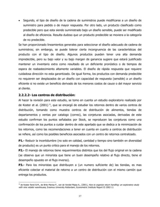 •    Segundo, el tipo de diseño de la cadena de suministros puede modificarse a un diseño de
     suministro para pedido o de mayor respuesta. Por otro lado, un producto clasificado como
     predecible pero que esta siendo suministrado bajo un diseño sensible, puede ser modificado
     al diseño de eficiencia. Resulta dudoso que un producto predecible se moviera a la categoría
     de no predecible.
Se han proporcionado lineamientos generales para seleccionar el diseño adecuado de cadena de
suministros; sin embargo, se puede tolerar cierta incongruencia de las características del
producto con el tipo de diseño. Algunos productos pueden tener una alta demanda
impredecible, pero su bajo valor y su bajo margen de ganancia sugiere que estará justificado
mantener un inventario extra como resultado de un deficiente pronóstico o de tiempos de
espera de reabastecimiento altamente variables. El diseño de rápida respuesta que requiere
cuidadosa dirección no esta garantizado. De igual forma, los productos con demanda predecible
no requieren ser desplazados de un diseño con capacidad de respuesta (sensible) a un diseño
eficiente si no existe un beneficio derivado de los menores costos de cauce o del mayor servicio
al cliente.

2.2.2.2- Los centros de distribución:
Al hacer la revisión para este estudio, se tomo en cuenta un estudio exploratorio realizado por
de Koster et al. (2001) 33, que se encargó de estudiar los retornos dentro de varios centros de
distribución, tomando como muestra centros de distribución de alimentos, tiendas de
departamentos y ventas por catalogo (correo), las conjeturas asociadas, derivadas de este
estudio confirman los puntos señalados por Stock, se reproducen las conjeturas como una
confirmación de los puntos a cuidar dentro de este apartado que se dedica a la minimización de
los retornos, como las recomendaciones a tener en cuenta en cuanto a centros de distribución
se refiere, así como los posibles beneficios asociados con un centro de retornos centralizado.

P1.- Reducir la incertidumbre (no solo en calidad, cantidad y tiempo sino también en diversidad
de producto) es un punto critico para el manejo de los retornos.
P2.- El manejo de retornos tiene requerimientos distintos que los del flujo original en la cadena
(se observa que un minorista que tiene un buen desempeño relativo al flujo directo, tiene el
desempeño opuesto en el flujo inverso).
P3.- Para los minoristas que distribuyen a (un numero suficiente de) las tiendas, es mas
eficiente colectar el material de retorno a un centro de distribución con el mismo camión que
entrega los productos.


33
  de Koster René B.M., de Brito Marisa P., van de Vendel Majsa A., (2001), How to organize return handling: an exploratory study
with nine retailer warehouses, Erasmus University Rotterdam, Econometric Institute Report EI 2002-11



                                                               37
 