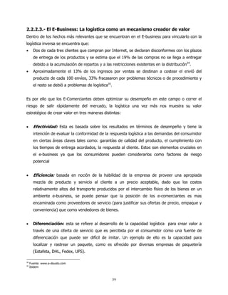 2.2.2.3.- El E-Business: La logística como un mecanismo creador de valor
Dentro de los hechos más relevantes que se encuentran en el E-business para vincularlo con la
logística inversa se encuentra que:
•      Dos de cada tres clientes que compran por Internet, se declaran disconformes con los plazos
       de entrega de los productos y se estima que el 19% de las compras no se llega a entregar
       debido a la acumulación de repartos y a las restricciones existentes en la distribución34.
•      Aproximadamente el 13% de los ingresos por ventas se destinan a costear el envió del
       producto de cada 100 envíos, 33% fracasaron por problemas técnicos o de procedimiento y
       el resto se debió a problemas de logística35.


Es por ello que los E-Comerciantes deben optimizar su desempeño en este campo o correr el
riesgo de salir rápidamente del mercado, la logística una vez más nos muestra su valor
estratégico de crear valor en tres maneras distintas:


•      Efectividad: Esta es basada sobre los resultados en términos de desempeño y tiene la
       intención de evaluar la conformidad de la respuesta logística a las demandas del consumidor
       en ciertas áreas claves tales como: garantías de calidad del producto, el cumplimiento con
       los tiempos de entrega acordados, la respuesta al cliente. Estos son elementos cruciales en
       el e-business ya que los consumidores pueden considerarlos como factores de riesgo
       potencial


•      Eficiencia: basada en noción de la habilidad de la empresa de proveer una apropiada
       mezcla de producto y servicio al cliente a un precio aceptable, dado que los costos
       relativamente altos del transporte producidos por el intercambio físico de los bienes en un
       ambiente e-business, se puede pensar que la posición de los e-comerciantes es mas
       encaminada como proveedores de servicio (para justificar sus ofertas de precio, empaque y
       conveniencia) que como vendedores de bienes.


•      Diferenciación: esta se refiere al desarrollo de la capacidad logística para crear valor a
       través de una oferta de servicio que es percibida por el consumidor como una fuente de
       diferenciación que puede ser difícil de imitar. Un ejemplo de ello es la capacidad para
       localizar y rastrear un paquete, como es ofrecido por diversas empresas de paquetería
       (Estafeta, DHL, Fedex, UPS).

34
     Fuente: www.e-deusto.com
35
     Ibidem



                                                       39
 