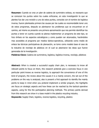 Resumen: Cuando se crea un plan de cadena de suministro exitoso, es necesario que
se conozcan los puntos sobre los cuales enfocarse, en esta investigación lo que se
planteo fue dar una revisión a uno de estos puntos, conocido con el nombre de logística
inversa, fueron planteados primero las causas por las cuales es recomendable tener uno
de estos programas, después se plantearon los problemas que se encuentran en el
camino, así mismo se presento una primera aproximación que nos permite identificar los
puntos a tener en cuenta cuando se planea implementar un programa de este tipo, se
hizo énfasis en los aspectos estratégicos y como pueden ser alcanzados, haciéndolos
mas accesibles al programa por medios táctico-operativos, utilizando como medio de
enlace las técnicas participativas de planeación, se tomo como modelo base el caso de
la industria de reciclaje de plásticos en el cual se plasmaron las ideas que fueron
generadas de la investigación.
Palabras Clave: Cadena de suministros, logística, logística inversa, reciclaje, plásticos




Abstract: When is created a successful supply chain plan, is necessary to know all
relevant points to focus on them, this research pretends give a overview focus in one
particular point knows as reverse logistics, to approach the convenience of one of this
kind of program, the review about the causes it is a mainly concern, the set out of the
problems on the way is analyzed, also is present a first approach to identify the mainly
points to keep in mind when you pretend implement a similar program, the highlights
are focus on strategic aspects and how these can be reached by the tactical operative
aspects, using for this the participative planning methods. The primary points derived
from this research are show in a base model in the plastics recycling industry.
Keywords: Supply Chain, logistics, reverse logistics, recycling, plastics




                                          IV
 