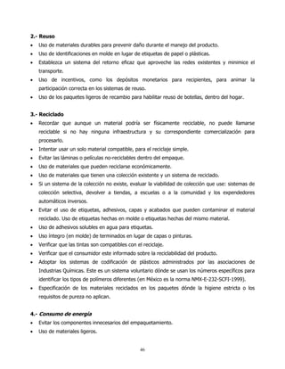 2.- Reuso
•   Uso de materiales durables para prevenir daño durante el manejo del producto.
•   Uso de identificaciones en molde en lugar de etiquetas de papel o plásticas.
•   Establezca un sistema del retorno eficaz que aproveche las redes existentes y minimice el
    transporte.
•   Uso de incentivos, como los depósitos monetarios para recipientes, para animar la
    participación correcta en los sistemas de reuso.
•   Uso de los paquetes ligeros de recambio para habilitar reuso de botellas, dentro del hogar.


3.- Reciclado
•   Recordar que aunque un material podría ser físicamente reciclable, no puede llamarse
    reciclable si no hay ninguna infraestructura y su correspondiente comercialización para
    procesarlo.
•   Intentar usar un solo material compatible, para el reciclaje simple.
•   Evitar las láminas o películas no-reciclables dentro del empaque.
•   Uso de materiales que pueden reciclarse económicamente.
•   Uso de materiales que tienen una colección existente y un sistema de reciclado.
•   Si un sistema de la colección no existe, evaluar la viabilidad de colección que use: sistemas de
    colección selectiva, devolver a tiendas, a escuelas o a la comunidad y los expendedores
    automáticos inversos.
•   Evitar el uso de etiquetas, adhesivos, capas y acabados que pueden contaminar el material
    reciclado. Uso de etiquetas hechas en molde o etiquetas hechas del mismo material.
•   Uso de adhesivos solubles en agua para etiquetas.
•   Uso íntegro (en molde) de terminados en lugar de capas o pinturas.
•   Verificar que las tintas son compatibles con el reciclaje.
•   Verificar que el consumidor este informado sobre la reciclabilidad del producto.
•   Adoptar los sistemas de codificación de plásticos administrados por las asociaciones de
    Industrias Químicas. Este es un sistema voluntario dónde se usan los números específicos para
    identificar los tipos de polímeros diferentes (en México es la norma NMX-E-232-SCFI-1999).
•   Especificación de los materiales reciclados en los paquetes dónde la higiene estricta o los
    requisitos de pureza no aplican.


4.- Consumo de energía
•   Evitar los componentes innecesarios del empaquetamiento.
•   Uso de materiales ligeros.


                                                   46
 