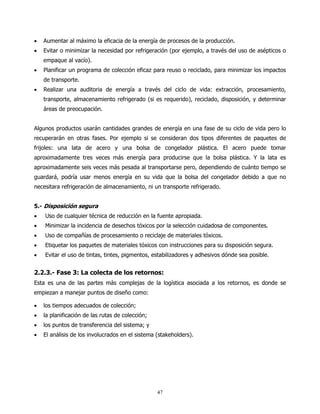 •   Aumentar al máximo la eficacia de la energía de procesos de la producción.
•   Evitar o minimizar la necesidad por refrigeración (por ejemplo, a través del uso de asépticos o
    empaque al vacío).
•   Planificar un programa de colección eficaz para reuso o reciclado, para minimizar los impactos
    de transporte.
•   Realizar una auditoria de energía a través del ciclo de vida: extracción, procesamiento,
    transporte, almacenamiento refrigerado (si es requerido), reciclado, disposición, y determinar
    áreas de preocupación.


Algunos productos usarán cantidades grandes de energía en una fase de su ciclo de vida pero lo
recuperarán en otras fases. Por ejemplo si se consideran dos tipos diferentes de paquetes de
frijoles: una lata de acero y una bolsa de congelador plástica. El acero puede tomar
aproximadamente tres veces más energía para producirse que la bolsa plástica. Y la lata es
aproximadamente seis veces más pesada al transportarse pero, dependiendo de cuánto tiempo se
guardará, podría usar menos energía en su vida que la bolsa del congelador debido a que no
necesitara refrigeración de almacenamiento, ni un transporte refrigerado.


5.- Disposición segura
•   Uso de cualquier técnica de reducción en la fuente apropiada.
•   Minimizar la incidencia de desechos tóxicos por la selección cuidadosa de componentes.
•   Uso de compañías de procesamiento o reciclaje de materiales tóxicos.
•   Etiquetar los paquetes de materiales tóxicos con instrucciones para su disposición segura.
•   Evitar el uso de tintas, tintes, pigmentos, estabilizadores y adhesivos dónde sea posible.


2.2.3.- Fase 3: La colecta de los retornos:
Esta es una de las partes más complejas de la logística asociada a los retornos, es donde se
empiezan a manejar puntos de diseño como:

•   los tiempos adecuados de colección;
•   la planificación de las rutas de colección;
•   los puntos de transferencia del sistema; y
•   El análisis de los involucrados en el sistema (stakeholders).




                                                  47
 