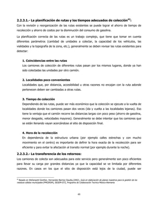 2.2.3.1.- La planificación de rutas y los tiempos adecuados de colección42:
Con la revisión y reorganización de las rutas existentes se puede lograr el ahorro de tiempo de
recolección y ahorro de costos por la disminución del consumo de gasolina.

La planificación correcta de las rutas es un trabajo complejo, que tiene que tomar en cuenta
diferentes parámetros (cantidad de unidades a colectar, la capacidad de los vehículos, las
vialidades y la topografía de la zona, etc.), generalmente se deben revisar las rutas existentes para
detectar:


     1. Coincidencias entre las rutas
     Los camiones de colección de diferentes rutas pasan por los mismos lugares, donde ya han
     sido colectadas las unidades por otro camión.


     2. Localidades poco convenientes
     Localidades que, por distancia, accesibilidad u otras razones no encajan con la ruta adonde
     pertenecen deben ser cambiadas a otras rutas.


     3. Tiempo de colección
     Dependiendo de las rutas, puede ser más económico que la colección se ejecute a la vuelta de
     localidades donde los camiones pasan dos veces (ida y vuelta a las localidades lejanas). Eso
     tiene la ventaja que el camión recorre las distancias largas con poco peso (ahorro de gasolina,
     menor desgaste, velocidades mayores). Generalmente se debe intentar que los camiones que
     se están llenando vayan acercándose al sitio de disposición final.


     4. Hora de la recolección
     En dependencia de la estructura urbana (por ejemplo calles estrechas y con mucho
     movimiento en el centro) es importante de definir la hora exacta de la recolección para ser
     eficiente y para evitar la afectación al transito normal (por ejemplo durante la noche).

2.2.3.2.- La transferencia de los retornos:
Los camiones de colecta son adecuados para este servicio pero generalmente son poco eficientes
para llevar su carga por grandes distancias ya que la capacidad se ve limitada por diferentes
razones. En casos en los que el sitio de disposición está lejos de la ciudad, puede ser


42
   Basado en Wehenpohl Günther, Hernandez Barrios Claudia,(2002), Guía en elaboración de planes maestros para la gestión de los
residuos sólidos municipales (PMGIRSM), SEGEM-GTZ, Programa de Colaboración Tecnica México-Alemania




                                                                48
 