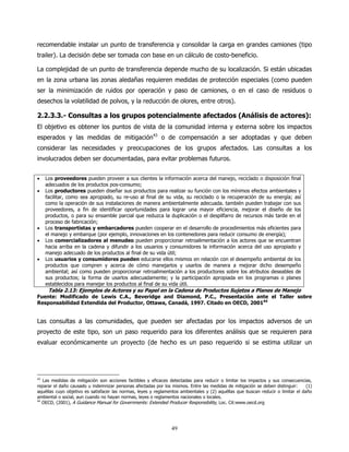 recomendable instalar un punto de transferencia y consolidar la carga en grandes camiones (tipo
trailer). La decisión debe ser tomada con base en un cálculo de costo-beneficio.

La complejidad de un punto de transferencia depende mucho de su localización. Si están ubicadas
en la zona urbana las zonas aledañas requieren medidas de protección especiales (como pueden
ser la minimización de ruidos por operación y paso de camiones, o en el caso de residuos o
desechos la volatilidad de polvos, y la reducción de olores, entre otros).

2.2.3.3.- Consultas a los grupos potencialmente afectados (Análisis de actores):
El objetivo es obtener los puntos de vista de la comunidad interna y externa sobre los impactos
esperados y las medidas de mitigación43 o de compensación a ser adoptadas y que deben
considerar las necesidades y preocupaciones de los grupos afectados. Las consultas a los
involucrados deben ser documentadas, para evitar problemas futuros.


•   Los proveedores pueden proveer a sus clientes la información acerca del manejo, reciclado o disposición final
    adecuados de los productos pos-consumo;
•   Los productores pueden diseñar sus productos para realizar su función con los mínimos efectos ambientales y
    facilitar, como sea apropiado, su re-uso al final de su vida, su reciclado o la recuperación de su energía; así
    como la operación de sus instalaciones de manera ambientalmente adecuada. también pueden trabajar con sus
    proveedores, a fin de identificar oportunidades para lograr una mayor eficiencia, mejorar el diseño de los
    productos, o para su ensamble parcial que reduzca la duplicación o el despilfarro de recursos más tarde en el
    proceso de fabricación;
•   Los transportistas y embarcadores pueden cooperar en el desarrollo de procedimientos más eficientes para
    el manejo y embarque (por ejemplo, innovaciones en los contenedores para reducir consumo de energía);
•   Los comercializadores al menudeo pueden proporcionar retroalimentación a los actores que se encuentran
    hacia arriba en la cadena y difundir a los usuarios y consumidores la información acerca del uso apropiado y
    manejo adecuado de los productos al final de su vida útil;
•   Los usuarios y consumidores pueden educarse ellos mismos en relación con el desempeño ambiental de los
    productos que compren y acerca de cómo manejarlos y usarlos de manera a mejorar dicho desempeño
    ambiental; así como pueden proporcionar retroalimentación a los productores sobre los atributos deseables de
    sus productos; la forma de usarlos adecuadamente; y la participación apropiada en los programas o planes
    establecidos para manejar los productos al final de su vida útil.
     Tabla 2.13: Ejemplos de Actores y su Papel en la Cadena de Productos Sujetos a Planes de Manejo
Fuente: Modificado de Lewis C.A., Beveridge and Diamond, P.C., Presentación ante el Taller sobre
Responsabilidad Extendida del Productor, Ottawa, Canadá, 1997. Citado en OECD, 200144


Las consultas a las comunidades, que pueden ser afectadas por los impactos adversos de un
proyecto de este tipo, son un paso requerido para los diferentes análisis que se requieren para
evaluar económicamente un proyecto (de hecho es un paso requerido si se estima utilizar un




43
   Las medidas de mitigación son acciones factibles y eficaces detectadas para reducir o limitar los impactos y sus consecuencias,
reparar el daño causado u indemnizar personas afectadas por los mismos. Entre las medidas de mitigación se deben distinguir:      (1)
aquéllas cuyo objetivo es satisfacer las normas, leyes y reglamentos ambientales y (2) aquéllas que buscan reducir o limitar el daño
ambiental o social, aun cuando no hayan normas, leyes o reglamentos nacionales o locales.
44
   OECD, (2001), A Guidance Manual for Governments: Extended Producer Responsibility, Loc. Cit:www.oecd.org




                                                                 49
 