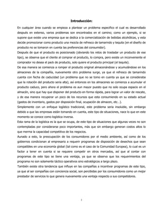 Introducción:

En cualquier área cuando se empieza a plantear un problema especifico el cual es desarrollado
después en extenso, varios problemas son encontrados en el camino; como un ejemplo, si se
supone que existe una empresa que se dedica a la comercialización de bebidas alcohólicas, y esta
decide promocionar como producto una mezcla de refresco de tamarindo y tequila (en el diseño de
producto no se tomaron en cuenta las preferencias del consumidor).
Después de que el producto es posicionado (obviando los retos de trasladar un producto de ese
tipo), se observa que el cliente al comprar el producto, lo compra, pero existe un inconveniente el
comprador no desea el pack de producto, solo quiere el producto principal (el tequila).
De esa manera se comienza a romper el producto original almacenándose y acumulándose en los
almacenes de la compañía, nuevamente otro problema surge, ya que el refresco de tamarindo
cuenta con fecha de caducidad (un problema que no se tomo en cuenta ya que se consideraba
que la rotación del producto seria alta), así entonces en los almacenes se comienza a acumular el
producto caduco, pero ahora el problema es aun mayor puesto que no solo ocupa espacio en el
almacén, sino que hay que disponer del producto en forma rápida, para lograr un valor de rescate,
y de esa manera recuperar un poco de los recursos que esta consumiendo en su estado actual
(gastos de inventario, gastos por disposición final, ocupación de almacen, etc…).
Simplemente con un enfoque logístico tradicional, este problema seria insoluble, sin embargo
debido a que las empresas están tomando en cuenta, este tipo de situaciones, nace lo que en este
momento se conoce como logística inversa.
Esta rama de la logística es la que se ocupa, de este tipo de situaciones que algunas veces no son
contempladas por considerarse poco importantes, más que sin embargo generan costos altos lo
que merma la capacidad competitiva de los negocios.
Aunado a esto, la preocupación de los consumidores por el medio ambiente, así como de los
gobiernos condicionan al empresario a requerir programas de disposición de desechos que sean
compatibles en una economía global (tal como es el caso de la Comunidad Europea), lo cual es un
factor a tener en cuenta si se requiere competir en otros mercados, así que al contar con
programas de este tipo se tiene una ventaja, ya que se observa que los requerimientos del
programa no son solamente táctico operativos sino estratégicos a largo plazo.
También existe otra tendencia que influye en las compañías a incentivar programas de este tipo,
ya que al ser compañías con conciencia social, son percibidas por los consumidores como un mejor
prestador de servicios lo que genera nuevamente una ventaja respecto a sus competidores.




                                                 1
 