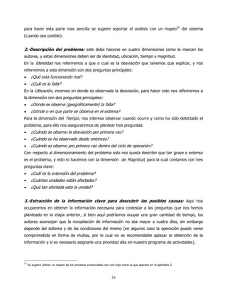 para hacer esta parte mas sencilla se sugiere soportar el análisis con un mapeo55 del sistema
(cuando sea posible).


2.-Descripción del problema: este debe hacerse en cuatro dimensiones como lo marcan los
autores, y estas dimensiones deben ser de identidad, ubicación, tiempo y magnitud.
En la Identidad nos referiremos a que o cual es la desviación que tenemos que explicar, y nos
referiremos a esta dimensión con dos preguntas principales:
•      ¿Qué esta funcionando mal?
•      ¿Cuál es la falla?
En la Ubicación, veremos en donde es observada la desviación, para hacer esto nos referiremos a
la dimensión con dos preguntas principales:
•      ¿Dónde se observa (geográficamente) la falla?
•      ¿Dónde o en que parte se observa en el sistema?
Para la dimensión del Tiempo, nos interesa observar cuando ocurre y como ha sido detectado el
problema, para ello nos aseguraremos de plantear tres preguntas:
•      ¿Cuándo se observo la desviación por primera vez?
•      ¿Cuándo se ha observado desde entonces?
•      ¿Cuándo se observo pro primera vez dentro del ciclo de operación?
Con respecto al dimensionamiento del problema solo nos queda describir que tan grave o extenso
es el problema, y esto lo hacemos con la dimensión de Magnitud, para la cual contamos con tres
preguntas clave:
•      ¿Cuál es la extensión del problema?
•      ¿Cuántas unidades están afectadas?
•      ¿Qué tan afectada esta la unidad?


3.-Extracción de la información clave para descubrir las posibles causas: Aquí nos
ocuparemos en obtener la información necesaria para contestar a las preguntas que nos hemos
planteado en la etapa anterior, si bien aquí podríamos ocupar una gran cantidad de tiempo, los
autores aconsejan que la recopilación de información no sea mayor a cuatro días, sin embargo
depende del sistema y de las condiciones del mismo (en algunos caso la operación puede verse
comprometida en forma de multas, por lo cual no es recomendable aplazar la obtención de la
información y si es necesario asignarle una prioridad alta en nuestro programa de actividades).




55
     Se sugiere utilizar un mapeo de los procesos involucrados con una hoja como la que aparece en el apéndice 2



                                                                   59
 