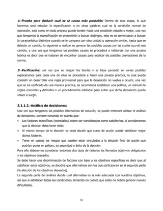 4.-Prueba para deducir cual es la causa más probable: Dentro de esta etapa, lo que
haremos será estudiar la especificación o en otras palabras cual es la condición normal de
operación, esta como en todo proceso puede tender hacia una condición estable o mejor, una vez
que tengamos la especificación se procederán a buscar distingos, esto es se comenzaran a buscar
la característica distintiva cuando se le compara con otra unidad u operación similar, hasta que se
detecte un cambio, lo siguiente a realizar es generar las posibles causas por las cuales ocurrió ese
cambio, y una vez que tengamos las posibles causas se procederá a validarlas con una prueba
teórica es decir que se trataran de encontrar causas para explicar las posibles desviaciones de la
norma.


5.-Verificación: una vez que se tengan las teorías y se haya pensado en varias posibles
explicaciones para cada una de ellas se procederá a hacer una prueba practica, la cual puede
consistir en desarrollar una regla provisional para que la desviación no vuelva a ocurrir, una vez
que se ha verificado de una manera practica, se recomienda establecer una política, un manual de
reglas concretas y definidas o un procedimiento estándar para evitar que dicha desviación pueda
volver a surgir.


3.1.1.2.-Análisis de decisiones:
Una vez que tengamos las posibles alternativas de solución, se puede entonces utilizar el análisis
de decisiones, siempre tomando en cuenta que:
•   Los factores específicos (esenciales) deben ser considerados como satisfechos, si consideramos
    que la decisión debe tener éxito.
•   Al mismo tiempo de la elección se debe decidir que curso de acción puede satisfacer mejor
    dichos factores.
•   Tener en cuenta los riesgos que pueden estar vinculados a la elección final de acción que
    podrían poner en peligro, su seguridad o éxito de la decisión.
Para ello deberemos considerar entonces dos tipos de factores los llamados objetivos obligatorios
y los objetivos deseados.
Se debe hacer una discriminación de factores con base a los objetivos específicos es decir que al
satisfacer estos objetivos, se decidirá que alternativas son las que participaran en la segunda parte
(la elección de los objetivos deseados).
La segunda parte del análisis decide cual alternativa es la más adecuada con nuestros objetivos,
así que si satisfacen todas las condiciones, teniendo en cuenta que estas no deben generar nuevas
dificultades.



                                                 60
 