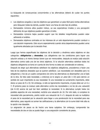 La búsqueda de consecuencias concernientes a las alternativas deberá de cuidar los puntos
siguientes:


•   Los objetivos cargados o sea los objetivos que garantizan un paso fácil para ciertas alternativas
    pero bloquean todas las demás, pueden hacer una farsa de este tipo de análisis.
•   Demasiados números altos pueden indicar, ya sea expectativas irreales o una percepción
    deficiente de que objetivos pueden garantizar el éxito.
•   Demasiados números bajos pueden sugerir que los detalles insignificantes pueden estar
    asfixiando el análisis.
•   Demasiados objetivos centrados en los intereses de un solo departamento pueden conducir a
    una decisión inoperante. Esto ocurre especialmente cuando otros departamentos pueden verse
    igualmente afectados por la decisión final.


Luego que hemos especificado los objetivos de la decisión y dividimos estos objetivos en dos
categorías: obligatorios y deseados. Los obligatorios son las condiciones para lograr una
solución exitosa y al mismo tiempo tienen que ser mensurables. después se evalúa cada solución
alternativa contra cada uno de los otros objetivos. Si la solución alternativa satisface todos los
objetivos obligatorios se toma en cuenta de otra forma no debe ser considerado en extenso.
Después de elegir qué alternativas satisfacen los objetivos obligatorios, procedemos a hacer una
lista de los objetivos deseados que se quieren satisfacer. Las necesidades son deseables pero no
obligatorias y nos da un cuadro comparativo de cómo las alternativas se desempeñan una al lado
de la otra. Se lista cada necesidad, y entonces se le asigna un peso (de 1–10) para darnos un
sentido de cuan importante es esa necesidad. Si una necesidad es sumamente importante, debe
darse un peso de 9 o 10. Sin embargo, si sólo es ligeramente importante, el peso debe ser un 6 o
7. El próximo paso es evaluar cada alternativo contra las necesidades y se les da una valuación
(de 0–10) acerca de qué tan bien satisface la necesidad. Si la alternativa cumple todos los
posibles aspectos de una necesidad, recibiría una valuación de 10. Por otro lado, si cumpliera la
necesidad sólo parcialmente, podría recibir una valuación de 4 o 5. después de esto se multiplica
el peso de la necesidad por la valuación para llegar a una ponderación de la necesidad para esa
alternativa, paso seguido se suman las calificaciones y la alternativa con la suma total más alta es
la opción mas deseable.
La asignación de pesos es de hecho una tarea subjetiva. Sin embargo, comparando las
necesidades de dos en dos se puede llegar a una asignación consistente de pesos.




                                                  61
 