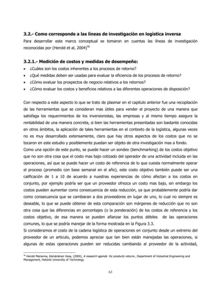 3.2.- Como corresponde a las líneas de investigación en logística inversa
Para desarrollar este marco conceptual se tomaron en cuentas las líneas de investigación
reconocidas por (Herold et al, 2004)56


3.2.1.- Medición de costos y medidas de desempeño:
•    ¿Cuáles son los costos inherentes a los procesos de retorno?
•    ¿Qué medidas deben ser usadas para evaluar la eficiencia de los procesos de retorno?
•    ¿Cómo evaluar los prospectos de negocio relativos a los retornos?
•    ¿Cómo evaluar los costos y beneficios relativos a las diferentes operaciones de disposición?


Con respecto a este aspecto lo que se trato de plasmar en el capitulo anterior fue una recopilación
de las herramientas que se consideran mas útiles para vender el proyecto de una manera que
satisfaga los requerimientos de los inversionistas, las empresas y al mismo tiempo asegure la
rentabilidad de una manera concreta, si bien las herramientas presentadas son bastante conocidas
en otros ámbitos, la aplicación de tales herramientas en el contexto de la logística, algunas veces
no es muy desarrollado extensamente, claro que hay otros aspectos de los costos que no se
tocaron en este estudio y posiblemente puedan ser objeto de otra investigación mas a fondo.
Como una opción de este punto, se puede hacer un sondeo (benchmarking) de los costos objetivo
que no son otra cosa que el costo mas bajo cotizado del operador de una actividad incluida en las
operaciones, así que se puede hacer un costo de referencia de lo que cuesta normalmente operar
el proceso (promedio con base semanal en el año), este costo objetivo también puede ser una
calificación de 1 a 10 de acuerdo a nuestras experiencias de cómo afectan a los costos en
conjunto, por ejemplo podría ser que un proveedor ofrezca un costo mas bajo, sin embargo los
costos pueden aumentar como consecuencia de esta reducción, ya que probablemente podría dar
como consecuencia que se cambiaran a dos proveedores en lugar de uno, lo cual no siempre es
deseable, lo que se puede obtener de esta comparación son márgenes de reducción que no son
otra cosa que las diferencias en porcentajes (o la ponderación) de los costos de referencia y los
costos objetivo, de esa manera se pueden afianzar los puntos débiles                                   de las operaciones
comunes, lo que se podría manejar de la forma mostrada en la Figura 3.3.
Si consideramos el costo de la cadena logística de operaciones en conjunto desde un extremo del
proveedor de un articulo, podemos apreciar que tan bien están manejadas las operaciones, si
algunas de estas operaciones pueden ser reducidas cambiando al proveedor de la actividad,

56
 Herold Marianna, Kämäräinen Vesa, (2004), A research agenda for products returns , Department of Industrial Engineering and
Management, Helsinki University of Technology



                                                               63
 