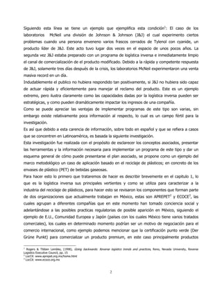 Siguiendo esta línea se tiene un ejemplo que ejemplifica esta condición1: El caso de los
laboratorios      McNeil una división de Johnson & Johnson (J&J) el cual experimento ciertos
problemas cuando una persona enveneno varios frascos cerrados de Tylenol con cyanide, un
producto líder de J&J. Este acto tuvo lugar dos veces en el espacio de unos pocos años. La
segunda vez J&J estaba preparado con un programa de logística inversa e inmediatamente limpio
el canal de comercialización de el producto modificado. Debido a la rápida y competente respuesta
de J&J, solamente tres días después de la crisis, los laboratorios McNeil experimentaron una venta
masiva record en un día.
Indudablemente el publico no hubiera respondido tan positivamente, si J&J no hubiera sido capaz
de actuar rápida y eficientemente para manejar el reclamo del producto. Este es un ejemplo
extremo, pero ilustra claramente como las capacidades dadas por la logística inversa pueden ser
estratégicas, y como pueden dramáticamente impactar los ingresos de una compañía.
Como se puede apreciar las ventajas de implementar programas de este tipo son varias, sin
embargo existe relativamente poca información al respecto, lo cual es un campo fértil para la
investigación.
Es así que debido a esta carencia de información, sobre todo en español y que se refiera a casos
que se concentren en Latinoamérica, es basada la siguiente investigación.
Esta investigación fue realizada con el propósito de esclarecer los conceptos asociados, presentar
las herramientas y la información necesaria para implementar un programa de este tipo y dar un
esquema general de cómo puede presentarse el plan asociado, se propone como un ejemplo del
marco metodológico un caso de aplicación basado en el reciclaje de plásticos; en concreto de los
envases de plástico (PET) de bebidas gaseosas.
Para hacer esto lo primero que trataremos de hacer es describir brevemente en el capitulo 1, lo
que es la logística inversa sus principales vertientes y como se utiliza para caracterizar a la
industria del reciclaje de plásticos, para hacer esto se revisaron los componentes que forman parte
de dos organizaciones que actualmente trabajan en México, estas son APREPET2 y ECOCE3, las
cuales agrupan a diferentes compañías que en este momento han tomado conciencia social y
adelantándose a las posibles practicas regulatorias de posible aparición en México, siguiendo el
ejemplo de E.U., Comunidad Europea y Japón (países con los cuales México tiene varios tratados
comerciales), los cuales en determinado momento podrían ser un motivo de negociación para el
comercio internacional, como ejemplo podemos mencionar que la certificación punto verde (Der
Grüne Punkt) para comercializar un producto premium, en este caso principalmente productos

1
  Rogers & Tibben Lembke, (1998), Going backwards: Reverse logistics trends and practices, Reno, Nevada University, Reverse
Logistics Executive Council, pp. 15
2
  LocCit: www.aprepet.org.mx/home.html
3
  LocCit: www.ecoce.org.mx



                                                            2
 