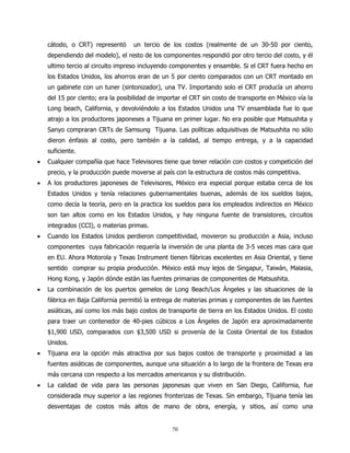 cátodo, o CRT) representó      un tercio de los costos (realmente de un 30-50 por ciento,
    dependiendo del modelo), el resto de los componentes respondió por otro tercio del costo, y él
    ultimo tercio al circuito impreso incluyendo componentes y ensamble. Si el CRT fuera hecho en
    los Estados Unidos, los ahorros eran de un 5 por ciento comparados con un CRT montado en
    un gabinete con un tuner (sintonizador), una TV. Importando solo el CRT producía un ahorro
    del 15 por ciento; era la posibilidad de importar el CRT sin costo de transporte en México vía la
    Long beach, California, y devolviéndolo a los Estados Unidos una TV ensamblada fue lo que
    atrajo a los productores japoneses a Tijuana en primer lugar. No era posible que Matsushita y
    Sanyo compraran CRTs de Samsung Tijuana. Las políticas adquisitivas de Matsushita no sólo
    dieron énfasis al costo, pero también a la calidad, al tiempo entrega, y a la capacidad
    suficiente.
•   Cualquier compañía que hace Televisores tiene que tener relación con costos y competición del
    precio, y la producción puede moverse al país con la estructura de costos más competitiva.
•   A los productores japoneses de Televisores, México era especial porque estaba cerca de los
    Estados Unidos y tenía relaciones gubernamentales buenas, además de los sueldos bajos,
    como decía la teoría, pero en la practica los sueldos para los empleados indirectos en México
    son tan altos como en los Estados Unidos, y hay ninguna fuente de transistores, circuitos
    integrados (CCI), o materias primas.
•   Cuando los Estados Unidos perdieron competitividad, movieron su producción a Asia, incluso
    componentes cuya fabricación requería la inversión de una planta de 3-5 veces mas cara que
    en EU. Ahora Motorola y Texas Instrument tienen fábricas excelentes en Asia Oriental, y tiene
    sentido comprar su propia producción. México está muy lejos de Singapur, Taiwán, Malasia,
    Hong Kong, y Japón dónde están las fuentes primarias de componentes de Matsushita.
•   La combinación de los puertos gemelos de Long Beach/Los Ángeles y las situaciones de la
    fábrica en Baja California permitió la entrega de materias primas y componentes de las fuentes
    asiáticas, así como los más bajo costos de transporte de tierra en los Estados Unidos. El costo
    para traer un contenedor de 40-pies cúbicos a Los Ángeles de Japón era aproximadamente
    $1,900 USD, comparados con $3,500 USD si provenía de la Costa Oriental de los Estados
    Unidos.
•   Tijuana era la opción más atractiva por sus bajos costos de transporte y proximidad a las
    fuentes asiáticas de componentes, aunque una situación a lo largo de la frontera de Texas era
    más cercana con respecto a los mercados americanos y su distribución.
•   La calidad de vida para las personas japonesas que viven en San Diego, California, fue
    considerada muy superior a las regiones fronterizas de Texas. Sin embargo, Tijuana tenía las
    desventajas de costos más altos de mano de obra, energía, y sitios, así como una


                                                 70
 