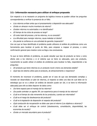 3.3.- Información necesaria para utilizar el enfoque propuesto

Con respecto a si es necesario un programa de logística inversa se pueden utilizar las preguntas
correspondientes a verificar la presencia de un fallo:

•   ¿Los retornos arriban antes que el procesamiento o disposición sea adecuado?
•   ¿Existe en almacen mucho inventario de retorno?
•   ¿Existen retornos no autorizados o no identificados?
•   ¿El tiempo de los ciclos de proceso es largo?
•   ¿El costo total del proceso y de los retornos, no es conocido?
•   ¿La dificultad para manejar retornos, causa malestar al cliente?
•   ¿Se pierde la confianza en una actividad de garantía /reparación?
Una vez que se haya identificado el problema puede utilizarse al análisis de problemas como una
herramienta para localizar el punto de fallo, para empezar a mapear el proceso, o como
confirmación general para mostrar como se llego a las conclusiones.


Ya que se tiene definido el problema, se puede estudiar que tipo de producto se tiene y como
afecta esto a los retornos y si el sistema que se tiene es adecuado, para ese producto,
nuevamente se puede utilizar el análisis de problemas para localizar la falla, respondiendo a las
preguntas:
•   ¿El producto que tiene retornos es un producto novel o tiene una demanda estable?
•   ¿Qué tipo de sistema utilizo para el producto, de almacenamiento o responsivo?


Al momento de reconocer el problema, puede ser el caso de que sea demasiado complejo y
necesite ser desarrollado un plan de retornos, al respecto se debe una idea de cual debe ser la
estrategia que se va a utilizar (el análisis de decisión puede ser útil, si se tiene la información
adecuada) para ello se debe disponer de datos como:
•   ¿Se tiene espacio para el manejo de los retornos?
•   ¿Se puede contratar un agente 3PL con experiencia para el manejo de los retornos?
•   ¿Cuál es el tiempo de vida remanente de los productos, cuando son retornados?
•   ¿Cuál es el riesgo de obsolescencia del producto?
•   ¿Cuál es la legislación de disposición al respecto del producto?
•   ¿Qué conducción de recuperación se debe usar para el retorno (Los objetivos a alcanzar)?
•   ¿Cuál debe ser el enfoque de control (obsolescencia, consolidación, disponibilidad, las
    economías de escala)?
•   ¿Existe un mercado secundario para el producto?


                                                    72
 
