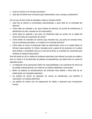 •   ¿Cuál es el precio en el mercado secundario?
•   ¿Qué tipo de diseño tiene el producto (para desensamble, reuso, reciclaje, actualización)?


Una vez que se tiene el tipo de estrategia a utiliza es necesario definir:
•   ¿Qué tipo de sistema es (centralizado, descentralizado, y quien debe ser el controlador del
    sistema)?
•   ¿Cómo debe ser colectado y por quien (tiempo de colección, los puntos de transferencia, la
    planificación de rutas, consulta con los involucrados)?
•   ¿Cómo debe ser separado y por quien (el tratamiento debe ser acorde con la calidad del
    retorno [El status de recuperación de valor])?
•   ¿Cómo deben ser colocados los retornos (que mercados hay, que precio de recompra tiene,
    cual es la demanda secundaria, y si compite con el mercado primario)?
•   ¿Cómo debe ser hecho el almacenaje (debe ser deterministico como en el modelo básico de
    Schrady [vease apéndice 4], híbrido, manejado junto o aparte de los productos en la cadena
    hacia delante, o consolidado [como en el caso de los libros, se consolidan los remanentes para
    venderse en tienda de descuento])?
Para ello puede ser útil un análisis de problemas potenciales, para obtener los puntos de cuidado a
tener en cuenta a fin de desarrollar las políticas correspondientes, que deben tener en cuenta los
siguientes puntos.
•   La integración de las operaciones (definir las responsabilidades y las condiciones de retorno de
    ser posible contractualmente, por medio de una política establecida y comunicada)
•   Definir las políticas de almacenamiento (los productos hacia delante y hacia atrás de ser
    posible deben ser manejados separados)
•   Las políticas de retorno (la asignación de numero de identificación, que identifica la
    autorización y el contacto pertinente)
•   Las políticas de precios (con las asignaciones de crédito o descuento para transacciones
    futuras)




                                                  73
 