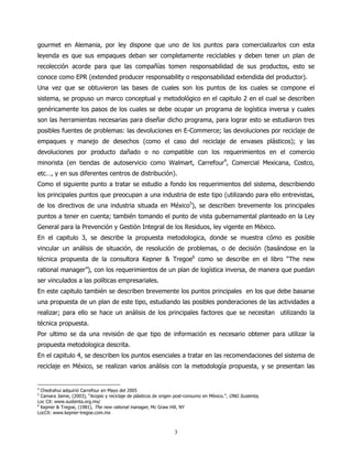 gourmet en Alemania, por ley dispone que uno de los puntos para comercializarlos con esta
leyenda es que sus empaques deban ser completamente reciclables y deben tener un plan de
recolección acorde para que las compañías tomen responsabilidad de sus productos, esto se
conoce como EPR (extended producer responsability o responsabilidad extendida del productor).
Una vez que se obtuvieron las bases de cuales son los puntos de los cuales se compone el
sistema, se propuso un marco conceptual y metodológico en el capitulo 2 en el cual se describen
genéricamente los pasos de los cuales se debe ocupar un programa de logística inversa y cuales
son las herramientas necesarias para diseñar dicho programa, para lograr esto se estudiaron tres
posibles fuentes de problemas: las devoluciones en E-Commerce; las devoluciones por reciclaje de
empaques y manejo de desechos (como el caso del reciclaje de envases plásticos); y las
devoluciones por producto dañado o no compatible con los requerimientos en el comercio
minorista (en tiendas de autoservicio como Walmart, Carrefour4, Comercial Mexicana, Costco,
etc…, y en sus diferentes centros de distribución).
Como el siguiente punto a tratar se estudio a fondo los requerimientos del sistema, describiendo
los principales puntos que preocupan a una industria de este tipo (utilizando para ello entrevistas,
de los directivos de una industria situada en México5), se describen brevemente los principales
puntos a tener en cuenta; también tomando el punto de vista gubernamental planteado en la Ley
General para la Prevención y Gestión Integral de los Residuos, ley vigente en México.
En el capitulo 3, se describe la propuesta metodologica, donde se muestra cómo es posible
vincular un análisis de situación, de resolución de problemas, o de decisión (basándose en la
técnica propuesta de la consultora Kepner & Tregoe6 como se describe en el libro “The new
rational manager”), con los requerimientos de un plan de logística inversa, de manera que puedan
ser vinculados a las políticas empresariales.
En este capitulo también se describen brevemente los puntos principales en los que debe basarse
una propuesta de un plan de este tipo, estudiando las posibles ponderaciones de las actividades a
realizar; para ello se hace un análisis de los principales factores que se necesitan utilizando la
técnica propuesta.
Por ultimo se da una revisión de que tipo de información es necesario obtener para utilizar la
propuesta metodologica descrita.
En el capitulo 4, se describen los puntos esenciales a tratar en las recomendaciones del sistema de
reciclaje en México, se realizan varios análisis con la metodología propuesta, y se presentan las


4
  Chedrahui adquirió Carrefour en Mayo del 2005
5
  Camara Jaime, (2003), “Acopio y reciclaje de plásticos de origen post-consumo en México.”, ONG Sustenta,
Loc Cit: www.sustenta.org.mx/
6
  Kepner & Tregoe, (1981), The new rational manager, Mc Graw Hill, NY
LocCit: www.kepner-tregoe.com.mx



                                                                 3
 
