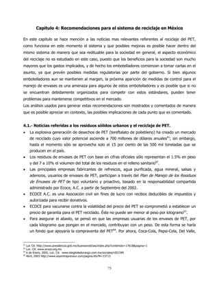 Capitulo 4: Recomendaciones para el sistema de reciclaje en México

En este capitulo se hace mención a las noticias mas relevantes referentes al reciclaje del PET,
como funciona en este momento el sistema y que posibles mejoras es posible hacer dentro del
mismo sistema de manera que sea redituable para la sociedad en general, el aspecto económico
del reciclaje no es estudiado en este caso, puesto que los beneficios para la sociedad son mucho
mayores que los gastos implicados, y de hecho los embotelladores comienzan a tomar cartas en el
asunto, ya que prevén posibles medidas regulatorias por parte del gobierno. Si bien algunos
embotelladores aun se mantienen al margen, la próxima aparición de medidas de control para el
manejo de envases es una amenaza para algunos de estos embotelladores y es posible que si no
se encuentran debidamente organizados para competir con estos estándares, pueden tener
problemas para mantenerse competitivos en el mercado.
Los análisis usados para generar estas recomendaciones son mostrados y comentados de manera
que es posible apreciar en contexto, las posibles implicaciones de cada punto que es comentado.


4.1.- Noticias referidas a los residuos sólidos urbanos y el reciclaje de PET.
•      La explosiva generación de desechos de PET (tereftalato de polietileno) ha creado un mercado
       de reciclado cuyo valor potencial asciende a 700 millones de dólares anuales61; sin embargo,
       hasta el momento sólo se aprovecha solo el 15 por ciento de las 500 mil toneladas que se
       producen en el país.
•      Los residuos de envases de PET con base en cifras oficiales sólo representan el 1.5% en peso
       y del 7 a 10% el volumen del total de los residuos en el relleno sanitario62.
•      Las principales empresas fabricantes de refrescos, agua purificada, agua mineral, salsas y
       aderezos, usuarios de envases de PET, participan a través del Plan de Manejo de los Residuos
       de Envases de PET de tipo voluntario y proactivo, basado en la responsabilidad compartida
       administrado por Ecoce, A.C. a partir de Septiembre del 2002.
•      ECOCE A.C. es una Asociación civil sin fines de lucro con recibos deducibles de impuestos y
       autorizada para recibir donativos.
•      ECOCE para vacunarse contra la volatilidad del precio del PET se comprometió a establecer un
       precio de garantía para el PET reciclado. Éste no puede ser menor al peso por kilogramo63.
•      Para asegurar el abasto, se pensó en que las empresas usuarias de los envases de PET, por
       cada kilogramo que pongan en el mercado, contribuyan con un peso. De esta forma se haría
       un fondo que apoyaría la compraventa del PET64. Por ahora, Coca-Cola, Pepsi-Cola, Del Valle,


61
     Loc Cit: http://www.presidencia.gob.mx/buenasnoticias/index.php?contenido=17618&pagina=1
62
     Loc. Cit: www.ecoce.org.mx
63
     6 de Enero, 2005, Loc. Cit: www.elsiglodedurango.com.mx/sociales/nID/349
64
     Abril, 2003 http://www.soyentrepreneur.com/pagina.hts?N=13713



                                                                75
 