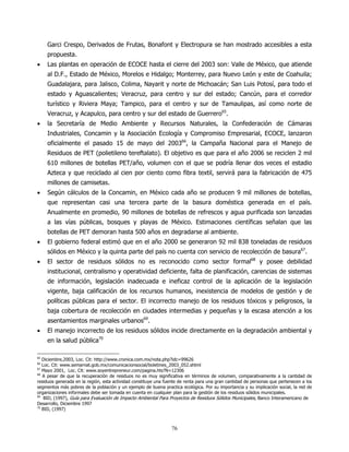 Garci Crespo, Derivados de Frutas, Bonafont y Electropura se han mostrado accesibles a esta
     propuesta.
•    Las plantas en operación de ECOCE hasta el cierre del 2003 son: Valle de México, que atiende
     al D.F., Estado de México, Morelos e Hidalgo; Monterrey, para Nuevo León y este de Coahuila;
     Guadalajara, para Jalisco, Colima, Nayarit y norte de Michoacán; San Luis Potosí, para todo el
     estado y Aguascalientes; Veracruz, para centro y sur del estado; Cancún, para el corredor
     turístico y Riviera Maya; Tampico, para el centro y sur de Tamaulipas, así como norte de
     Veracruz, y Acapulco, para centro y sur del estado de Guerrero65.
•    la Secretaría de Medio Ambiente y Recursos Naturales, la Confederación de Cámaras
     Industriales, Concamin y la Asociación Ecología y Compromiso Empresarial, ECOCE, lanzaron
     oficialmente el pasado 15 de mayo del 200366, la Campaña Nacional para el Manejo de
     Residuos de PET (polietileno tereftalato). El objetivo es que para el año 2006 se reciclen 2 mil
     610 millones de botellas PET/año, volumen con el que se podría llenar dos veces el estadio
     Azteca y que reciclado al cien por ciento como fibra textil, servirá para la fabricación de 475
     millones de camisetas.
•    Según cálculos de la Concamin, en México cada año se producen 9 mil millones de botellas,
     que representan casi una tercera parte de la basura doméstica generada en el país.
     Anualmente en promedio, 90 millones de botellas de refrescos y agua purificada son lanzadas
     a las vías públicas, bosques y playas de México. Estimaciones científicas señalan que las
     botellas de PET demoran hasta 500 años en degradarse al ambiente.
•    El gobierno federal estimó que en el año 2000 se generaron 92 mil 838 toneladas de residuos
     sólidos en México y la quinta parte del país no cuenta con servicio de recolección de basura67.
•    El sector de residuos sólidos no es reconocido como sector formal68 y posee debilidad
     institucional, centralismo y operatividad deficiente, falta de planificación, carencias de sistemas
     de información, legislación inadecuada e ineficaz control de la aplicación de la legislación
     vigente, baja calificación de los recursos humanos, inexistencia de modelos de gestión y de
     políticas públicas para el sector. El incorrecto manejo de los residuos tóxicos y peligrosos, la
     baja cobertura de recolección en ciudades intermedias y pequeñas y la escasa atención a los
     asentamientos marginales urbanos69.
•    El manejo incorrecto de los residuos sólidos incide directamente en la degradación ambiental y
     en la salud pública70

65
   Diciembre,2003, Loc. Cit: http://www.cronica.com.mx/nota.php?idc=99626
66
   Loc. Cit: www.semarnat.gob.mx/comunicacionsocial/boletines_2003_052.shtml
67
   Mayo 2001, Loc. Cit: www.soyentrepreneur.com/pagina.hts?N=12306
68
   A pesar de que la recuperación de residuos no es muy significativa en términos de volumen, comparativamente a la cantidad de
residuos generada en la región, esta actividad constituye una fuente de renta para una gran cantidad de personas que pertenecen a los
segmentos más pobres de la población y un ejemplo de buena practica ecológica. Por su importancia y su implicación social, la red de
organizaciones informales debe ser tomada en cuenta en cualquier plan para la gestión de los residuos sólidos municipales.
69
    BID, (1997), Guía para Evaluación de Impacto Ambiental Para Proyectos de Residuos Sólidos Municipales, Banco Interamericano de
Desarrollo, Diciembre 1997
70
   BID, (1997)



                                                                 76
 