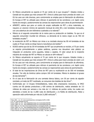 •      En México actualmente se exporta el 75 por ciento de lo que recupera71. Estados Unidos y
       Canadá son los países que más compran PET. China lo utiliza para hacer prendas de vestir y en
       EU los usos son más diversos, pero comúnmente se emplea para la fabricación de alfombras.
       En Europa el PET es utilizado para reforzar el pavimento de las carreteras y en Japón como
       fuente de energía y posteriormente las cenizas las reaprovechan para obras de pavimentación
•      APREPET, estima que para un centro de acopio redituable de PET y otros materiales, se
       requiere un volumen mínimo de operación mensual de entre 80 y cien toneladas mensuales,
       con una cobertura de cien kilómetros cuadrados a la redonda72.
•      México es el segundo consumidor de la resina para su producción en botellas. Ya que es el
       segundo consumidor mundial de refrescos. La demanda de la resina virgen es de 700 mil
       toneladas anuales73.
•      la recolección de PET en México con miras a su reciclado alcanza las 90 mil toneladas de las
       cuales el 70 por ciento se dirige hacia la manufactura de textiles74.
•      ECOCE estima que de las 30 mil toneladas de PET que anualmente se reciclan, el 75 por ciento
       se exporta primordialmente a países asiáticos, quienes nos devuelven este plástico ya
       integrado en productos como juguetes, bolsas y zapatos. El valor actual de la incipiente
       industria de reciclaje del PET en México se calcula en $44 millones75.
•      En México actualmente se exporta el 75 por ciento de lo que recupera. Estados Unidos y
       Canadá son los países que más compran PET. China lo utiliza para hacer prendas de vestir y en
       EU los usos son más diversos, pero comúnmente se emplea para la fabricación de alfombras.
       En Europa el PET es utilizado para reforzar el pavimento de las carreteras y en Japón como
       fuente de energía y posteriormente las cenizas se reaprovechan para obras de pavimentación.
•      El total de las importaciones de China de PET para su reutilización es de 500 mil toneladas
       anuales. Tan sólo de América Latina compra 100 mil toneladas. México le abastece el grueso
       de esa demanda76.
•      En el caso de la fabricación de una camiseta blanca básica, con 50 por ciento de algodón
       reciclado y el resto de PET reutilizado, se consumen dos botellas de dos litros77.
•      Conformada por 13 Grupos Embotelladores, todos ellos empresarios mexicanos, la IMCC
       cuenta con 60 plantas productivas y 428 centros de distribución, realiza alrededor de 3.5
       millones de vistas por semana a los más de 1.1 millones de puntos venta, los cuales son
       atendidos a través de las 11,000 rutas de distribución; y la flotilla de distribución, fleteo y
       operación está conformada por más de 21,000 vehículos78.

71
     Mayo 2001, Loc. Cit: www.soyentrepreneur.com/pagina.hts?N=12306
72
     Loc. Cit: www.aprepet.org.mx/
73
     Enero, 2005, Loc. Cit: www.elsiglodedurango.com.mx/sociales/nID/349
74
     Enero, 2005, Loc. Cit: www.elsiglodedurango.com.mx/sociales/nID/349
75
     Abril, 2003 Loc. Cit: http://www.soyentrepreneur.com/pagina.hts?N=13714&Ad=S
76
     Enero, 2005, Loc. Cit: www.elsiglodedurango.com.mx/sociales/nID/349
77
     Abril, 2003 Loc. Cit: http://www.soyentrepreneur.com/pagina.hts?N=13714&Ad=S
78
     Tercer informe de responsabilidad social ICMM (Coca Cola), 7 de Abril, 2005



                                                                77
 