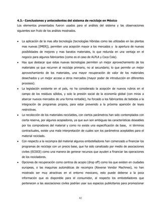 4.3.- Conclusiones y antecedentes del sistema de reciclaje en México
Los elementos presentados fueron usados para el análisis del sistema y las observaciones
siguientes son fruto de los análisis mostrados.


•   La aplicación de la mas alta tecnología (tecnologías híbridas como las utilizadas en las plantas
    mas nuevas [IMER]), permiten una acepción mayor a los mercados y la apertura de nuevas
    posibilidades de mejores y mas baratos materiales, lo que redunda en una ventaja en el
    negocio para algunos fabricantes (como es el caso de ALPLA y Coca Cola).
•   Hay que destacar que estas nuevas tecnologías permiten un mejor aprovechamiento de los
    materiales ya que recurren al reciclaje primario, no al secundario; lo que permite un mejor
    aprovechamiento de los materiales, una mayor recuperación de valor de los materiales
    desechados y un mejor acceso a otros mercados (mayor poder de introducción en diferentes
    procesos).
•   La legislación existente en el país, no ha considerado la acepción de nuevos rubros en el
    campo de los residuos sólidos, y solo la presión social de la economía global (con miras a
    abarcar nuevos mercados de una forma rentable), ha forzado a los fabricantes de bebidas a la
    integración de programas propios, para estar prevenido a la próxima aparición de leyes
    restrictivas.
•   La recolección de los materiales reciclables, con ciertos parámetros han sido contemplados con
    cierta reserva, por algunos acopiadores, ya que aun son ambiguas las características deseables
    por los compradores del material y como no existe una especificación de base, ni términos
    contractuales, existe una mala interpretación de cuales son los parámetros aceptables para el
    material reciclado.
•   Con respecto a la recompra del material algunos embotelladores han comenzado a financiar los
    programas de reciclaje con un precio base, que ha sido canalizado por medio de asociaciones
    civiles (ECOCE) como una manera de generar recursos que ayuden a financiar las operaciones
    de los recicladores.
•   Opciones de recuperación como centros de acopio (drop off) como los que existen en ciudades
    europeas, o las maquinas automáticas de recompra (Reverse Vendor Machines), no han
    mostrado ser muy atractivas en el entorno mexicano, esto puede deberse a la poca
    información que es disponible para el consumidor, al respecto los embotelladores que
    pertenecen a las asociaciones civiles podrían usar sus espacios publicitarios para promocionar




                                                  82
 