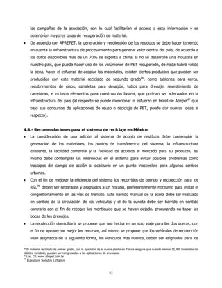las campañas de la asociación, con lo cual facilitarían el acceso a esta información y se
       obtendrían mayores tasas de recuperación de material.
•      De acuerdo con APREPET, la generación y recolección de los residuos se debe hacer teniendo
       en cuenta la infraestructura de procesamiento para generar valor dentro del país, de acuerdo a
       los datos disponibles mas de un 70% se exporta a china, si no se desarrolla una industria en
       nuestro país, que pueda hacer uso de los volúmenes de PET recuperado, de nada habrá valido
       la pena, hacer el esfuerzo de acopiar los materiales, existen ciertos productos que pueden ser
       producidos con este material reciclado de segundo grado86, como tablones para cerca,
       recubrimientos de pisos, canaletas para desagüe, tubos para drenaje, revestimiento de
       carreteras, e inclusos elementos para construcción liviana, que podrían ser adecuados en la
       infraestructura del país (al respecto se puede mencionar el esfuerzo en brasil de Abepet87 que
       bajo sus concursos de aplicaciones de reuso o reciclaje de PET, puede dar nuevas ideas al
       respecto).


4.4.- Recomendaciones para el sistema de reciclaje en México:
•      La consideración de una adición al sistema de acopio de residuos debe contemplar la
       generación de los materiales, los puntos de transferencia del sistema, la infraestructura
       existente, la facilidad comercial y la facilidad de accesos al mercado para su producto, así
       mismo debe contemplar las inferencias en el sistema para evitar posibles problemas como
       traslapes del campo de acción o localizarlo en un punto inaccesible para algunos centros
       urbanos.
•      Con el fin de mejorar la eficiencia del sistema los recorridos de barrido y recolección para los
       RSU88 deben ser separados y asignados a un horario, preferentemente nocturno para evitar el
       congestionamiento en las vías de transito. Este barrido manual de la acera debe ser realizado
       en sentido de la circulación de los vehículos y el de la cuneta debe ser barrido en sentido
       contrario con el fin de recoger los montículos que se hayan dejado, procurando no tapar las
       bocas de los drenajes.
•      La recolección domiciliaría se propone que sea hecha en un solo viaje para las dos aceras, con
       el fin de aprovechar mejor los recursos, así mismo se propone que los vehículos de recolección
       sean asignados de la siguiente forma, los vehículos mas nuevos, deben ser asignados para los

86
   El material reciclado de primer grado, con la aparición de la nueva planta en Toluca asegura que cuando menos 25,000 toneladas del
plástico reciclado, puedan ser reingresadas a las aplicaciones de envasado.
87
   Loc. Cit: www.abepet.com.br
88
     Residuos Sólidos Urbanos


                                                                 83
 