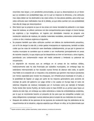 recorridos mas largos y con pendientes pronunciadas, ya que su descompostura es un factor
       que se considera con probabilidad baja, con lo cual se mejorara la eficiencia, y los vehículos
       mas viejos deben ser los destinados a las rutas cortas y lo mas planas posibles, para evitar que
       estos vehículos sean maltratados mas de lo debido, ya que estos cuentan con una probabilidad
       mas alta de riesgo por descompostura
•      Otro factor que se propone es que en las zonas con menor densidad de población o con bajas
       tasas de residuos, se utilicen camiones con dos compartimentos para recoger al mismo tiempo
       los orgánicos y los inorgánicos, en lugares con densidades mayores se propone una
       recolección selectiva de residuos, de colectar materiales reciclables, elementos contaminados89
       y otros un día y residuos orgánicos al siguiente.
•      Se propone también que estos vehículos cuenten con talleres de mantenimiento preventivo,
       con el fin de alargar la vida útil, y evitar gastos innecesarios en reparaciones, también se debe
       cuidar que las rutas de recolección sean diseñadas cuidadosamente, ya que por lo general en
       muchos municipios se considera que no existen o son insuficientes (principalmente en zonas
       de reciente creación), lo que origina que los desperdicios se tiren en barrancas u otros lugares,
       permitiendo una contaminación mayor del medio ambiente y limitando su potencial de
       recuperación.
•      La asignación de recursos aun es ambigua en el campo de los residuos sólidos,
       tradicionalmente este ha sido financiado por subsidios municipales, sin embargo bajo los
       estándares internacionales se han buscado nuevas formas de abarcar este costo, la opción
       mas fiable es la acepción de un impuesto a los productos que generen mas basura (productos
       con menos capacidad para reciclar los empaques, con infraestructura localizada en el país), y
       la posibilidad de legislar un pago por parte de los mayores generadores para acciones de
       reciclaje de parte del gobierno (un pago similar a los usados en Europa bajo el rubro de
       sistemas integrales de residuos manejados por el municipio como por ejemplo el llamado
       Punto Verde [Der Grüne Punkt]), de hecho como lo hace ECOCE es un primer paso hacia un
       sistema de este tipo, sin embargo aun debe extenderse a todas las embotelladoras existentes,
       por lo que se recomienda hacerlo un proyecto de ley para que las compañías cumplan con
       estas obligaciones o propongan nuevos sistemas para el acopio de sus materiales de envase.
•      Después del análisis de las opciones de las opciones de recolección bajo los estándares de los
       requerimientos de la industria y algunos aspectos que influyen en ellos, se ha determinado que


89
     Papeles sanitarios usados, pañales desechables, toallas sanitarias y envolturas de alimentos



                                                                     84
 