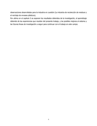 observaciones desarrolladas para la industria en cuestión (La industria de recolección de residuos y
el reciclaje de envases plásticos).
Por ultimo en el capitulo 5 se exponen los resultados obtenidos de la investigación, el aprendizaje
obtenido de las experiencias que resultan del presente trabajo, y las posibles mejoras al sistema y
las futuras líneas de investigación a seguir para continuar con el trabajo en este campo.




                                                 4
 