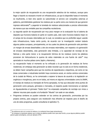 la mejor opción de recuperación es una recuperación selectiva de los residuos, aunque para
     llegar a hacerlo es necesario invertir en infraestructura, ya que la disponible hasta el momento
     es insuficiente, si bien otra opción es subcontratar el servicio con compañías externas al
     gobierno, permitiéndoles gestionar los residuos por su parte como una manera de que generen
     ingresos adicionales90 y pagando la tonelada de residuos seleccionados a precios referenciales
     de manera que sea rentable para las compañías recolectoras.
•    La segunda opción de recuperación por muy poco margen en la evaluación fue el sistema de
     deposito que funciona todavía en parte en nuestro país, este rubro funciona todavía mejor en
     el campo de los envases retornables por lo cual, se considera que es preferible seguir usando
     esta infraestructura, hasta cierto punto, de acuerdo con la investigación existen todavía
     algunos países europeos, principalmente; en los cuales los planes de generación solo permiten
     un margen de envase desechables y otro de envases retornables, con respecto a la generación
     de envases desechables, esta generación esta limitada, a la capacidad de reciclaje de las
     fabricas y otra parte menor a la recuperación térmica de los residuos (como los plásticos
     provienen de hidrocarburos la quema de estos materiales es una fuente de calor91 muy
     apreciada en muchos países como Japón y Alemania).
•    La recuperación hasta el momento se ha enfocado a la generación de residuos de forma
     residencial, sin embargo esta generación se debe recordar que no solo es en forma residencial,
     se deben hacer campañas para que los eventos de espectáculos o deportivos, así como en las
     áreas comerciales o industriales también haya conciencia social, en ciertos centros comerciales
     de la ciudad de México, se ha comenzado a separar la basura de acuerdo a la legislación en
     orgánicos e inorgánicos, pero no en todos, así mismo en algunas universidades como la UNAM,
     el manejo de residuos es manejado de forma apropiada, no hay que descuidar otros puntos de
     generación como parques, gimnasios o mercados, al respecto puede mencionarse un ejemplo
     en Aguascalientes el gimnasio “Golds Gym” ha empezado campañas de reciclaje con miras a
     obtener recursos para ayudar a la fundación “Abuelo” con sede en ese estado.
•    Programas similares se pueden extender en los centros de generación, promovidas por los
     propios centros, para asegurar una recolección mas eficiente (al respecto para el diseño de
     uno de estos programas, puede consultarse el apéndice 7).



90
  De preferencia solo con la venta de residuos y no recibiendo fincas (pago extraordinario).
91
  Sin embargo es importante destacar que no todos los plásticos pueden servir para esta función, ya que algunos plásticos pueden
generar gases cancerígenos, como por ejemplo el PVC.



                                                                85
 
