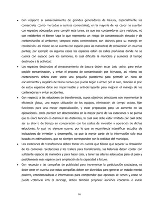 •   Con respecto al almacenamiento de grandes generadores de basura, especialmente los
    comerciales (como mercados o centros comerciales), en la mayoría de los casos no cuentan
    con espacios adecuados para cumplir esta tarea, ya que sus contenedores para residuos, no
    son resistentes ni tienen tapa lo que representa un riesgo de contaminación elevado y de
    contaminación al ambiente; tampoco estos contenedores son idóneos para su manejo en
    recolección; así mismo no se cuenta con espacio para las maniobras de recolección en muchos
    puntos; por ejemplo en algunos casos los espacios están en calles profundas donde no se
    cuenta con espacio para los camiones, lo cual dificulta la maniobra y aumenta el tiempo
    destinado a la actividad.
•   Los espacios destinados al almacenamiento de basura deben estar bajo techo, para evitar
    posible contaminación, y evitar el proceso de contaminación por lixiviados, así mismo los
    contenedores deben estar sobre una pequeña plataforma para permitir un poco de
    escurrimiento y alejarlos de fauna nociva que pueda llegar a atraer por el olor, también el piso
    de estos espacios debe ser impermeable y anti-derrapante para mejorar el manejo de los
    contenedores y evitar accidentes.
•   Con respecto a las estaciones de transferencia, cuyos objetivos principales son incrementar la
    eficiencia global, una mayor utilización de los equipos, eliminación de tiempo ocioso, fijar
    funciones para una mayor especialización, y estar preparados para un aumento en las
    operaciones, estos parecer ser desconocidos en la mayor parte de las estaciones y se piensa
    que la única función es disminuir las distancias, lo cual solo debe estar limitada por cual debe
    ser su ahorro de tiempo en comparación con los costos de inversión y operación de dichas
    estaciones, lo cual no siempre ocurre; por lo que se recomienda intensificar estudios de
    indicadores de inversión y desempeño, ya que la mayor parte de la información solo esta
    basado en estimaciones, que no siempre corresponden con la realidad del municipio.
•   Las estaciones de transferencia deben tomar en cuenta que tienen que separar la circulación
    de los camiones recolectores y los trailers para transferencia, las balanzas deben contar con
    suficiente espacio de maniobra y para hacer cola, y tener las alturas adecuadas para el paso y
    posiblemente mas espacio para ampliación de la capacidad a futuro.
•   Con respecto a las campañas de publicidad para incrementar la participación ciudadana, se
    debe tener en cuenta que estas campañas deben ser divertidas para generar un estado mental
    positivo, concientizadoras e informativas para comprender que opciones se tienen y como se
    puede colaborar con el reciclaje, deben también proponer acciones concretas o evitar



                                                 86
 