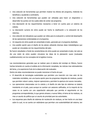 •   Una colección de herramientas que permiten mostrar los efectos del programa, midiendo los
    beneficios y ayudando a controlarlo;
•   Una colección de herramientas que pueden ser utilizadas para hacer un diagnostico y
    desarrollar los puntos con los cuales debe de contar ese programa;
•   Una descripción de los requerimientos necesarios a tener en cuenta para un sistema de
    colecta;
•   La descripción sumaria de cómo puede ser hecha la clasificación y la colocación de los
    retornos;
•   Una colección de indicadores que pueden ser útiles para la evaluación y control del desempeño
    de las operaciones contempladas en el programa;
•   Un esquema de cómo puede ser presentado el plan, generado por el programa diseñado;
•   Una posible opción para el diseño de los planes utilizando diversas ideas metodológicas que
    puede ser vinculadas con los requerimientos del plan.
No fueron estudiados a fondo las características de cómo puede ser presentado el plan, tan solo se
dio una visión de cómo pueden vincularse las ideas de la planeación suave (evaluadas
cualitativamente) con los conceptos de la logística inversa.


Las recomendaciones generales que se realizan para el sistema del reciclaje en México, fueron
hechas tomando en cuenta el análisis de la información recopilada, las noticias mas sobresalientes
del tema, y la experiencia fruto de la observación del evaluador.
Dentro de estas recomendaciones se puede mencionar el hecho de que:
•   El desarrollo de tecnologías sustentables que permiten una inserción con mas valor de los
    materiales reciclables, son una buena opción para los programas integrales de residuos, puesto
    que permiten reducir costos, mejorar operaciones y permiten la apertura de nuevos mercados.
•   Las operaciones relacionadas con la colecta y el diseño de este tipo de sistemas es todavía
    inexistente en el país, pues aunque se cuentan con asesores calificados, en la mayoría de los
    casos no se cuenta con una capacitación adecuada que permita el seguimiento en los
    programas correspondientes, lo que genera atrasos y nuevos fallos; el tema de los residuos, es
    mas un asunto de política que un asunto de prioridad para las autoridades.
•   Los esquemas para diseño de sistemas de recolección de residuos, se han hecho en una base
    sobre la cual, no se cuenta con estándares que permitan una sustentabilidad del sistema, tan




                                                 91
 