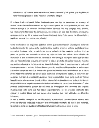 solo cuando los sistemas sean desarrollados profesionalmente y con planes que les permitan
       tener recursos propios se podrá hablar de un sistema integral.


El enfoque tradicional podría haber funcionado para este tipo de evaluación, sin embargo el
análisis de la información relacionada en algunos casos puede ser no muy evidente, en este caso
como el reciclaje es un tema con variables bastante definidas y no muy complejo en su entorno,
fue relativamente fácil sacar las conclusiones, sin embargo en otro tipo de sistema el esquema
propuesto podría ser útil al evaluar grandes cantidades de datos (esto aun no ha sido probado y
podría ser tema de otro estudio mas a fondo).


Como conclusión de las propuestas podemos afirmar que los retornos son un área poco explorada
hasta el momento, del cual no se ha escrito la ultima palabra, si bien es un tema que todavía tiene
mucha tela de donde cortar, la contribución que se ha hecho, si bien modesta, puede servir como
punto de partida para ampliarla o utilizar los datos o ideas para utilizar otros métodos de
evaluación, si bien la identificación de variables es muy ambigua en algunos casos (ya que esta
debe ser hecha teniendo en cuenta el retorno y el tipo de producto del cual se trate), los modelos
que pueden adecuarse a ciertos casos son bastante limitados hasta el momento, por lo cual en el
esquema presentado, se trato de hacer lo mas general y sencillo posible para abarcar varios casos
y al mismo tiempo se trato que abarcara los puntos reconocidos hasta el momento, en el futuro
podría haber mas variantes de las que estas plasmadas en el presente trabajo, lo cual puede ser
un campo fértil para la investigación, pues aun no se ha estudiado a fondo como puede ser hechas
las políticas de retorno, ni que tipo de políticas existen, la investigación por su limitante de tiempo,
no permitió abarcar las políticas desarrolladas hasta el momento, los modelos de inventario92 y las
políticas correspondientes pueden ser una línea de investigación mas atrayente para algunos
investigadores, este tema solo fue tratado superficialmente en un apéndice solamente para
mostrar el modelo básico del cual surgen otro modelos, que                                     son utilizados en diferentes
industrias.
Si bien el modelo conceptual no ha sido probado a profundidad con otro tipo de retorno, este
podría ser ampliado o reducido de acuerdo a la complejidad del sistema del cual se este hablando,
lo cual es un tema que puede ser utilizado para futuras investigaciones sobre el tema.




92
     Como el presentado en el apéndice 4, que fue la base para los demás modelos realizados hasta el momento para logística inversa.



                                                                   92
 