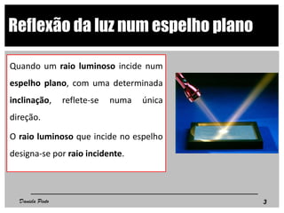Reflexão da luz num espelho plano
Quando um raio luminoso incide num
espelho plano, com uma determinada
inclinação, reflete-se numa única
direção.
O raio luminoso que incide no espelho
designa-se por raio incidente.
3Daniela Pinto
 